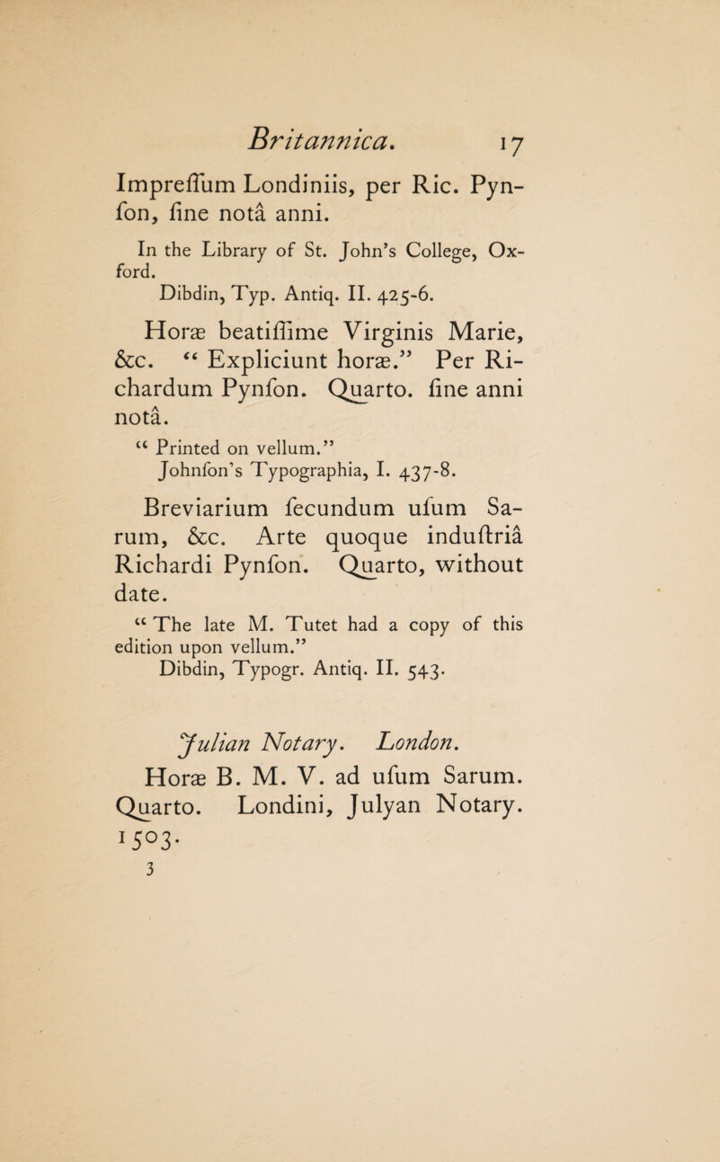 ImprefTum Londiniis, per Ric. Pyn- fon, fine nota anni. In the Library of St. John’s College, Ox¬ ford. Dibdin, Typ. Antiq. II. 425-6. Horas beatiflime Virginis Marie, &c. Expliciunt horas/’ Per Ri- chardum Pynfon. Quarto, fine anni nota. “ Printed on vellum.” Johnfon’s Typographia, I. 437-8. Breviarium fecundum ufum Sa- rum, &c. Arte quoque induftria Richardi Pynfon. Quarto, without date. “ The late M. Tutet had a copy of this edition upon vellum.” Dibdin, Typogr. Antiq. II. 543. Julian Notary, London, Horas B. M. V. ad ufum Sarum. Quarto. Londini, Julyan Notary. 1503- 3