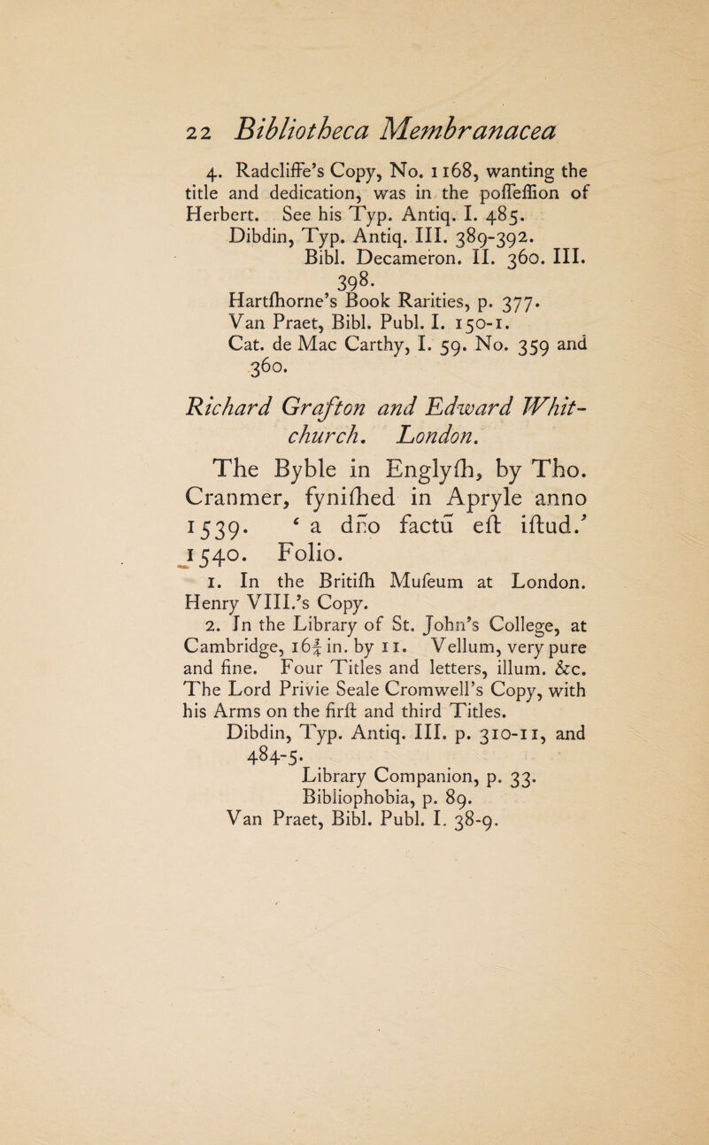 4. RadclifFe’s Copy, No. 1168, wanting the title and dedication, was in the poffeflion of Herbert. See his Typ. Antiq. I. 485. Dibdin, Typ. Antiq. III. 389-392. Bibl. Decameron. II. 360. III. 398. Hartftiorne’s Book Rarities, p. 377. Van Praet, Bibl. Publ. I. 150-1. Cat. de Mac Carthy, I. 59. No. 359 and 360. Richard Grafton and Edward Whit¬ church. London. The Byble in Englyfh, by Tho. Cranmer, fynifhed in Apryle anno 1539. ^ a dno factu eft iftud.^ J540. Folio. 1. In the Britifh Mufeum at London. Henry VIII.’s Copy. 2. In the Library of St, John’s College, at Cambridge, ibjin. by ii. Vellum, very pure and fine. Four Titles and letters, ilium. &c. The Lord Privie Seale Cromwell’s Copy, with his Arms on the firfi: and third Titles. Dibdin, Typ. Antiq. III. p. 310-11, and 484-5- Library Companion, p. 33. Bibiiophobia, p. 89. Van Praet, Bibl. Publ. L 38-9.