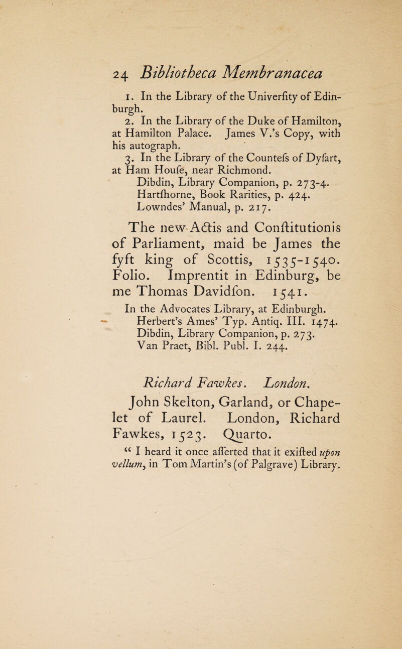 1. In the Library of the Univerfity of Edin¬ burgh. 2. In the Library of the Duke of Hamilton, at Hamilton Palace. James V.’s Copy, with his autograph, 3. In the Library of the Countefs of Dyfart, at Ham Houfe, near Richmond. Dibdin, Library Companion, p. 273-4. Hartfhorne, Book Rarities, p. 424. Lowndes’ Manual, p. 217. The neW'Aftis and Conftitutionis of Parliament, maid be James the fyft king of Scottis, 1535-1540. Folio. Imprentit in Edinburg, be me Thomas Davidfon. 1541. In the Advocates Library, at Edinburgh. Herbert’s Ames’ Typ. Antiq. III. 1474. Dibdin, Library Companion, p. 273. Van Praet, Bibl. Publ. I. 244. Hichard Fawkes. London. John Skelton, Garland, or Chape- let of Laurel. London, Richard Fawkes, 1523. Quarto. “ I heard it once alTerted that it exifted upon vellum^ in Tom Martin’s (of Palgrave) Library.