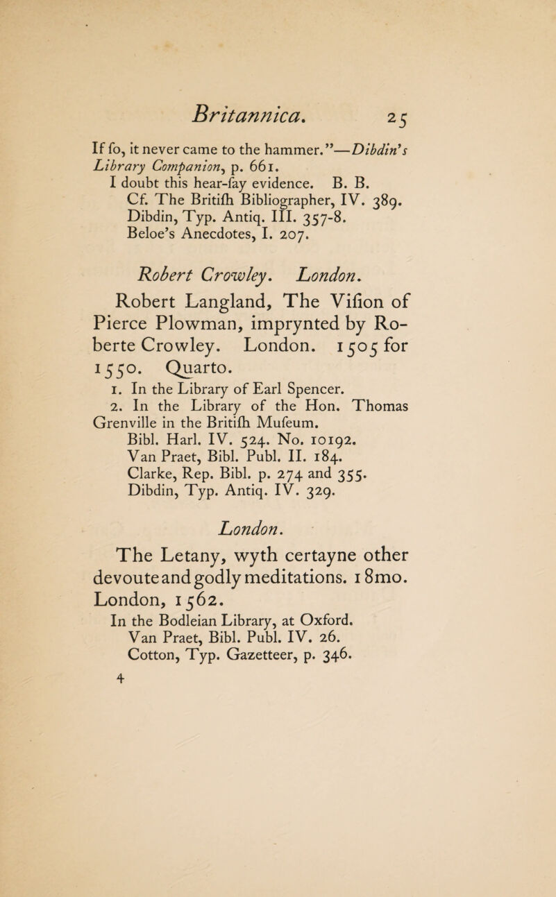 If fo, It never came to the hammer.’’—Dlbdin's Library Companion^ p. 661. I doubt this hear-fay evidence. B. B. Cf. The Britifh Bibliographer, IV. 389. Dibdin, Typ. Antiq. III. 357-8. Beloe’s Anecdotes, I. 207. Robert Crowley, London, Robert Langland, The Vifion of Pierce Plowman, imprynted by Ro- berte Crowley. London. 1505 for 1550. Quarto. 1. In the Library of Earl Spencer. 2. In the Library of the Hon. Thomas Grenville in the Britifh Mufeum. Bibl. Harl. IV. 524. No. 10192. VanPraet, Bibl. Publ. 11. 184. Clarke, Rep. Bibl. p. 274 and 355. Dibdin, Typ. Antiq. IV. 329. London, The Letany, wyth certayne other devoute and godly meditations. 18mo. London, 1562. In the Bodleian Library, at Oxford. Van Praet, Bibl. Publ. IV. 26. Cotton, Typ. Gazetteer, p. 346. 4