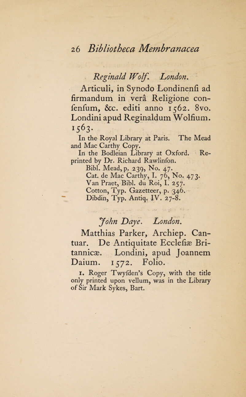 Reginald Wolf. London. ^ Articuli, in Synodo Londinenfi ad firmandum in vera Religione con- fenfum, &c. editi anno 1562. 8vo. Londini apud Reginaldum Wolfium. 1563- In the Royal Library at Paris. The Mead and Mac Carthy Copy. In the Bodleian Library at Oxford. Re¬ printed by Dr. Richard Rawlinfon. Bibl. Meadjp. 239, No. 47. Cat. de Mac Carthy, I. 76, No. 473. Van Praet, Bibl. du Roi, 1. 257. Cotton, Typ. Gazetteer, p. 346. Dibdin, Typ. Antiq. IV. 27-8. - r ' yohn Daye\ London. Matthias Parker, Archiep. Can- tuar. De Antiquitate Ecclefias Bri¬ tannic^. Londini, apud Joannem Daium. 1572. Folio. I. Roger Twyfden’s Copy, with the title only printed upon vellum, was in the Library of Sir Mark Sykes, Bart.