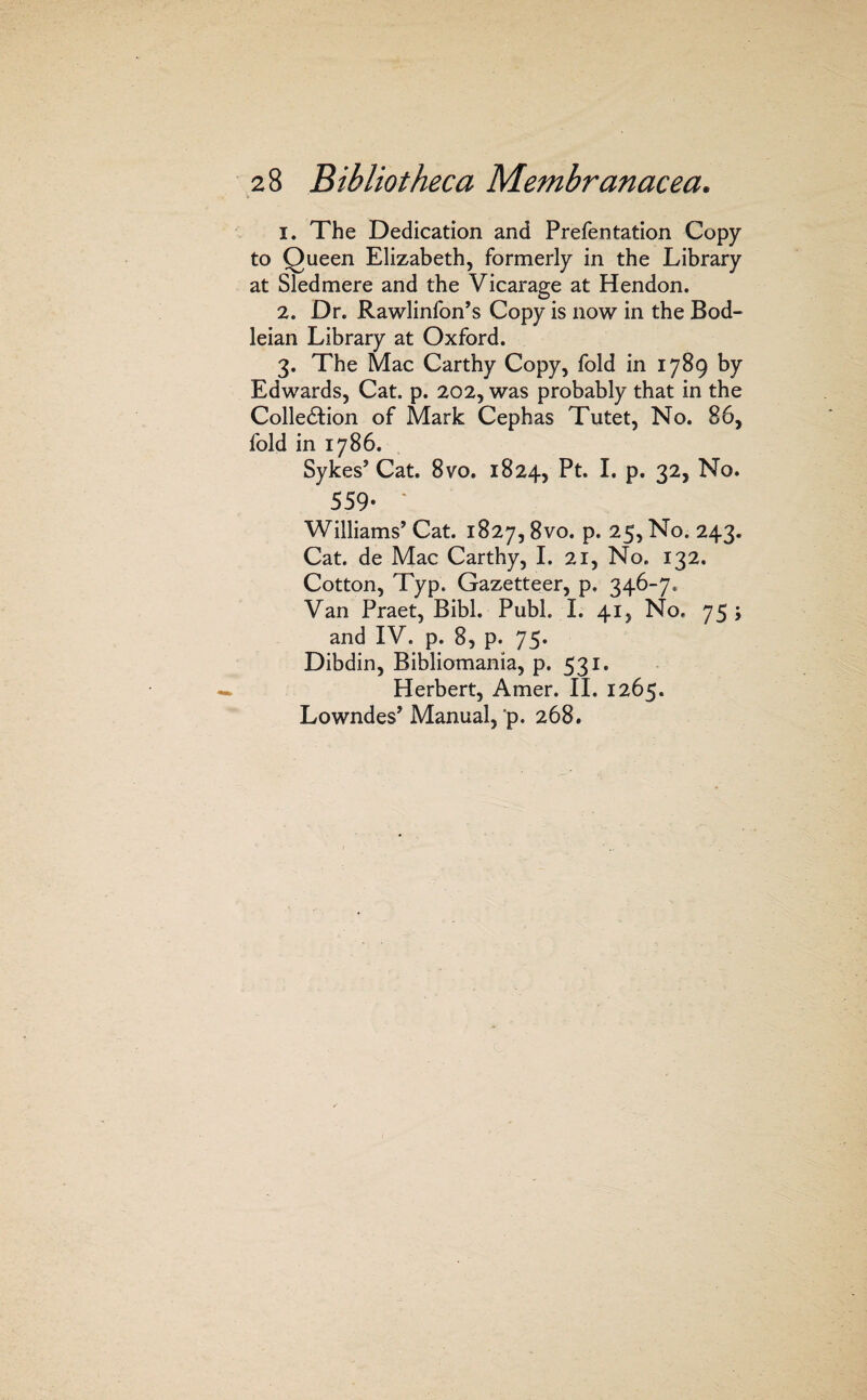 1. The Dedication and Prefentation Copy to Queen Elizabeth, formerly in the Library at Sled mere and the Vicarage at Hendon. 2. Dr. Rawlinfon’s Copy is now in the Bod¬ leian Library at Oxford. 3. The Mac Carthy Copy, fold in 1789 by Edwards, Cat. p. 202, was probably that in the Collediion of Mark Cephas Tutet, No. 86, fold in 1786. Sykes’ Cat. 8vo. 1824, I* P* 559- ' Williams’ Cat. 1827,8vo. p. 25, No. 243. Cat. de Mac Carthy, I. 21, No. 132. Cotton, Typ. Gazetteer, p. 346-7. Van Praet, Bibl. Publ. 1. 41, No. 75; and IV. p. 8, p. 75. Dibdin, Bibliomania, p. 531. Herbert, Amer. H. 1265. Lowndes’ Manual, p. 268.