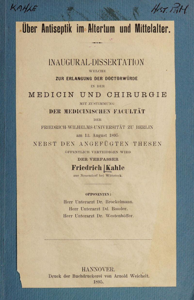 .-X- Uber Antiseptik im Altertum und Mittelalter. INäUGURAL-DISSERTATION WELCHE ZUR ERLANGUNG DER DOCTORWÜRDE IN DER MEDICIN UND CHIRURGIE MIT zustimmung- DER MEDICINISCHEN FACULTÄT DER FRIEDRICH-WILHELMS-UN1VERSITÄT ZU BERLIN am 13. August 1895 NEBST DEN ANGEFÜGTEN THESEN ÖFFENTLICH VERTEIDIGEN WIRD DER VERFASSER Friedrich j .Kuhle »»—« aus Neuendorf bei Witt,stock. OPPONENTEN: Herr Unterarzt Dr. Brockelmann. Herr Unterarzt Dd. Bossler. Herr Unterarzt Dr. Westenhöffer. i. I i- HANNOVER, Druck der Buchdruckerei von Arnold Weichelt. 1895.