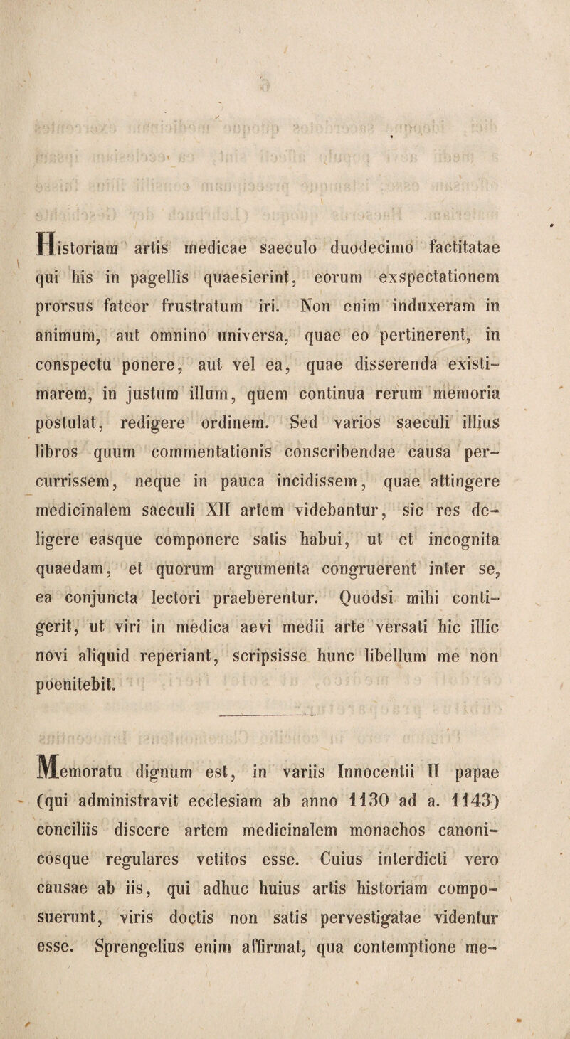 Historiam artis medicae saeculo duodecimo factitatae qui his in pagellis quaesierint, eorum exspectationem prorsus fateor frustratum iri. Non enim induxeram in animum, aut omnino universa, quae eo pertinerent, in conspectu ponere, aut vel ea, quae disserenda existi¬ marem, in justum illum, quem continua rerum memoria postulat, redigere ordinem. Sed varios saeculi illius libros quum commentationis conscribendae causa per¬ currissem, neque in pauca incidissem, quae attingere medicinalem saeculi XII artem videbantur, sic res de¬ ligere easque componere satis habui, ut et incognita \ quaedam, et quorum argumenta congruerent inter se, ea conjuncta lectori praeberentur. Quodsi mihi conti¬ gerit, ut viri in medica aevi medii arte versati hic illic novi aliquid reperiant, scripsisse hunc libellum me non poenitebit. Memoratu dignum est, in variis Innocentii II papae (qui administravit ecclesiam ab anno H30 ad a. 1143) conciliis discere artem medicinalem monachos canoni¬ cosque regulares vetitos esse. Cuius interdicti vero causae ab iis, qui adhuc huius artis historiam compo¬ suerunt, viris doctis non satis pervestigatae videntur esse. Sprengelius enim affirmat, qua contemptione me-