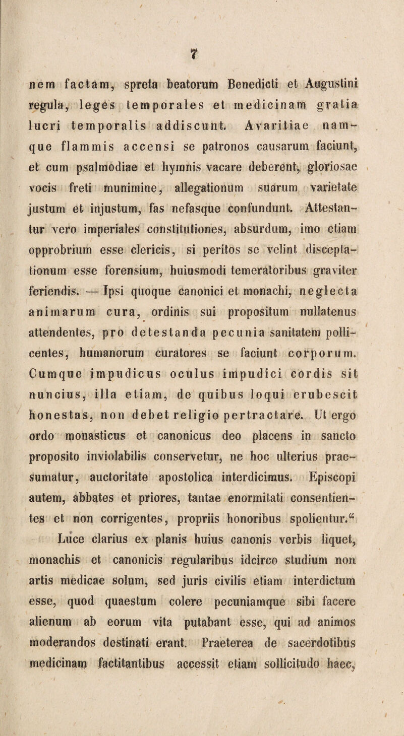 I 7 nem factam, spreta beatorum Benedicti et Augustini regula, leges temporales et medicinam gratia lucri temporalis addiscunt. Avaritiae nam¬ que flammis accensi se patronos causarum faciunt, et cum psalmodiae et hymnis vacare deberent, gloriosae vocis freti munimine, allegationum suarum varietate justum et injustum, fas nefasque confundunt. Attestan¬ tur vero imperiales constitutiones, absurdum, imo etiam opprobrium esse clericis, si peritos se velint discepta¬ tionum esse forensium, huiusmodi temeratoribus graviter feriendis. — Ipsi quoque canonici et monachi, neglecta animarum cura, ordinis sui propositum nullatenus attendentes, pro detestanda pecunia sanitatem polli¬ centes, humanorum curatores se faciunt corporum. Cumque impudicus oculus impudici cordis sit nuncius, illa etiam, de quibus loqui erubescit honestas, non debet religio pertractare. Ut ergo ordo monasticus et canonicus deo placens in sancto proposito inviolabilis conservetur, ne hoc ulterius prae¬ sumatur, auctoritate apostolica interdicimus. Episcopi autem, abbates et priores, tantae enormitati consentien¬ tes et non corrigentes, propriis honoribus spolientur.a Luce clarius ex planis huius canonis verbis liquet, monachis et canonicis regularibus idcirco studium non artis medicae solum, sed juris civilis etiam interdictum esse, quod quaestum colere pecuniamque sibi facere alienum ab eorum vita putabant esse, qui ad animos moderandos destinati erant. Praeterea de sacerdotibus medicinam factitantibus accessit etiam sollicitudo Iiaec^ i