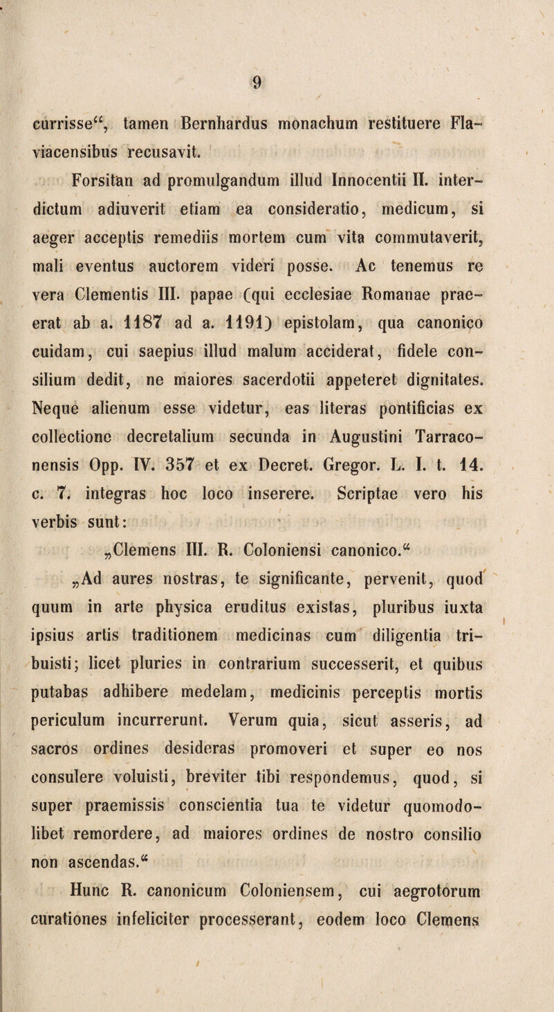 currisse“, tamen Bernhardus monachum restituere Fla- viacensibus recusavit. Forsitan ad promulgandum illud Innocentii II. inter¬ dictum adiuverit etiam ea consideratio, medicum, si aeger acceptis remediis mortem cum vita commutaverit, mali eventus auctorem videri posse. Ac tenemus re vera Clementis III. papae (qui ecclesiae Romanae prae¬ erat ab a. 1187 ad a. 1191) epistolam, qua canonico cuidam, cui saepius illud malum acciderat, fidele con¬ silium dedit, ne maiores sacerdotii appeteret dignitates. Neque alienum esse videtur, eas literas pontificias ex collectione decretalium secunda in Augustini Tarraco¬ nensis Opp. IV. 357 et ex Decret. Gregor. L. I. t. 14. c. 7. integras hoc loco inserere. Scriptae vero his verbis sunt: „CIemens III. R. Coloniensi canonico.a „Ad aures nostras, te significante, pervenit, quod quum in arte physica eruditus existas, pluribus iuxta ipsius artis traditionem medicinas cum diligentia tri¬ buisti; licet pluries in contrarium successerit, et quibus putabas adhibere medelam, medicinis perceptis mortis periculum incurrerunt. Verum quia, sicut asseris, ad sacros ordines desideras promoveri et super eo nos consulere voluisti, breviter tibi respondemus, quod, si super praemissis conscientia tua te videtur quomodo- libet remordere, ad maiores ordines de nostro consilio non ascendas. Hunc R. canonicum Coloniensem, cui aegrotorum curationes infeliciter processerant, eodem loco Clemens /