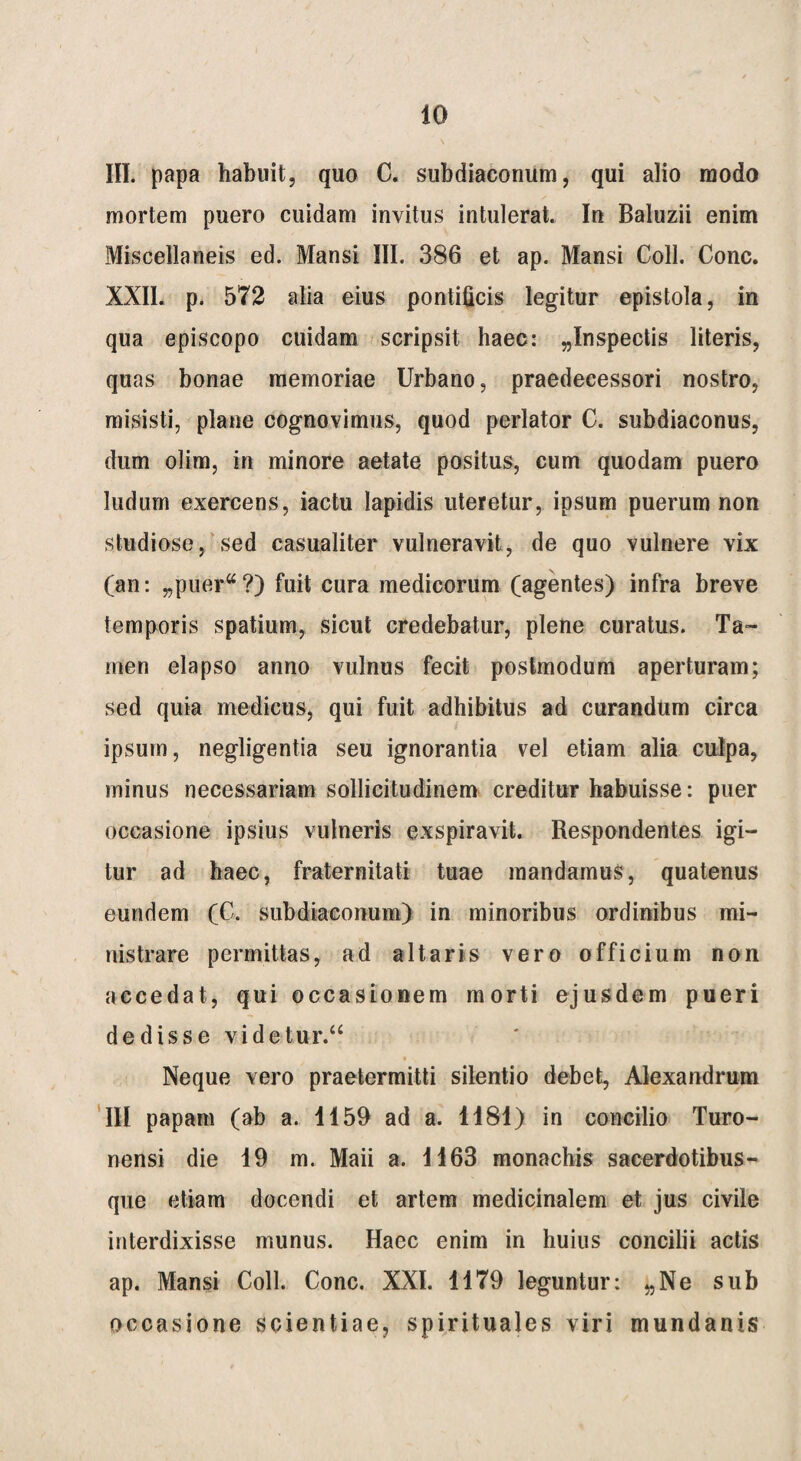 III. papa habuit, quo C. sub diaconum, qui alio modo mortem puero cuidam invitus intulerat. In Baluzii enim Miscellaneis ed. Mansi III. 386 et ap. Mansi Coli. Cone. XXII. p. 572 alia eius pontificis legitur epistola, in qua episcopo cuidam scripsit haec: ^Inspectis literis, quas bonae memoriae Urbano, praedecessori nostro, misisti, plane cognovimus, quod perlator C. subdiaconus, dum olim, in minore aetate positus, cum quodam puero ludum exercens, iactu lapidis uteretur, ipsum puerum non studiose, sed casualiter vulneravit, de quo vulnere vix (an: „puer“?) fuit cura medicorum (agentes) infra breve temporis spatium, sicut credebatur, plene curatus. Ta¬ men elapso anno vulnus fecit postmodum aperturam; sed quia medicus, qui fuit adhibitus ad curandum circa / y i ipsum, negligentia seu ignorantia vel etiam alia culpa, minus necessariam sollicitudinem creditur habuisse: puer occasione ipsius vulneris exspiravit. Respondentes igi¬ tur ad haec, fraternitati tuae mandamus, quatenus eundem (C. subdiaconum) in minoribus ordinibus mi¬ nistrare permittas, ad altaris vero officium non accedat, qui occasionem morti ejusdem pueri dedisse videtur.“ Neque vero praetermitti silentio debet, Alexandrum III papam (ab a. 1159 ad a. 1181) in concilio Turo- nensi die 19 m. Maii a. 1163 monachis sacerdotibus¬ que etiam docendi et artem medicinalem et jus civile interdixisse munus. Haec enim in huius concilii actis ap. Mansi Coli. Cone. XXI. 1179 leguntur: „Ne sub occasione scientiae, spirituales viri mundanis