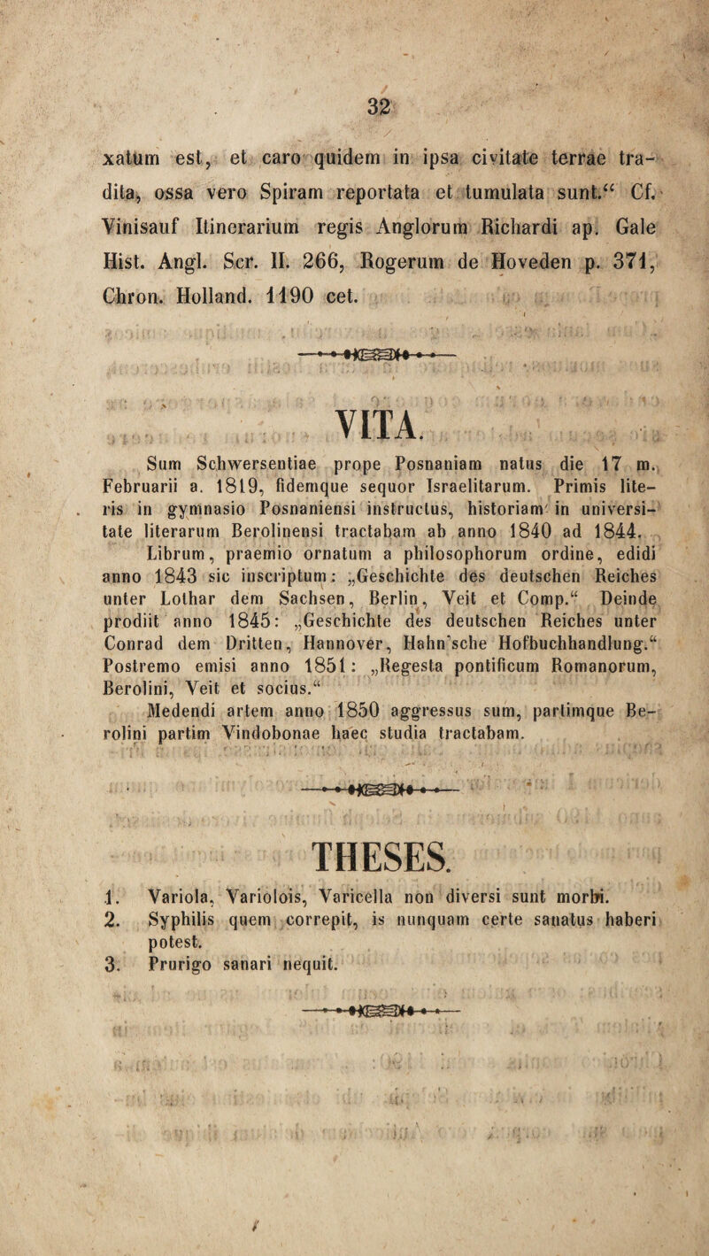 xatum est, et caro quidem in ipsa civitate terrae tra¬ dita, ossa vero Spiram reportata et tumulata sunt.“ Cf, Vinisauf Itinerarium regis Anglorum Richardi ap. Gale Hist. Angi. Ser. II. 266, Rogerum de Hoveden p. 371, Chron. Holland. 1190 cet. Sum Schwersentiae prope Posnaniam natus die 17 m. Februarii a. 1819, fidemque sequor Israelitarum. Primis lite¬ ris in gymnasio Posnaniensi instructus, historiam' in universi¬ tate literarum Berolinensi tractabam ab anno 1840 ad 1844. Librum, praemio ornatum a philosophorum ordine, edidi anno 1843 sic inscriptum : „Geschichte des deutsehen Reiches unter Lothar dem Sachsen, Berlin, Yeit et Comp.“ Deinde prodiit anno 1845: „Geschichte des deutsehen Reiches unter Conrad dem Dritten, Hannover, Hahmsche Hofbuchhandlung.“ Postremo emisi anno 1851: „Reg*esta pontificum Romanorum, Berolini, Yeit et socius.“ Medendi artem anno 1850 aggressus sum, partimque Be¬ rolini partim Vindobonae haec studia tractabam. .1. Variola, Variolois, Varicella non diversi sunt morbi. 2. Syphilis quem correpit, is nunquam certe sanatus haberi potest. 3. Prurigo sanari nequit. /