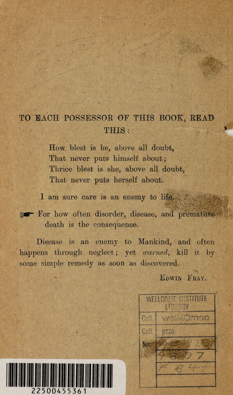 TO EACH POSSESSOR OF THIS BOOK, READ THIS: < How blest is he, above all doubt, That never puts himself about; Thrice blest is she, above all doubt. That never puts herself about. I am sure care is an enemy to For how often disorder, disease, and prehialuliiS^u death is the consequence. Disease is an enemy to Mankind, and often happens through neglect; yet warned, kill it by some simple remedy as soon as discovered. V -rT ■ ' • - • , * » - ■ ' • ' ' -•V.' ' r. : ... Edwin Feay. ’