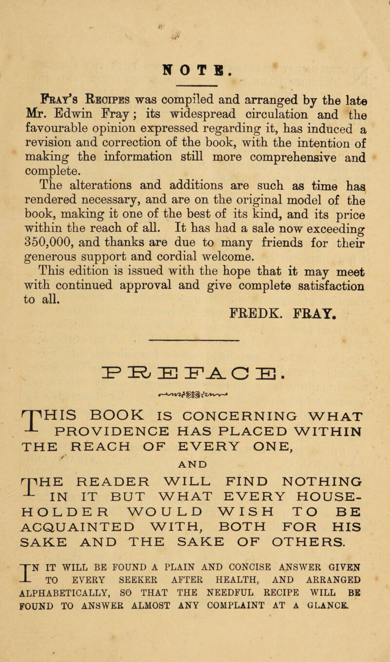 <(0 NOTS. Fray’s Recipes was compiled and arranged by the late Mr. Edwin Fray; its widespread circulation and the favourable opinion expressed regarding it, has induced a revision and correction of the book, with the intention of making the information still more comprehensive and complete. The alterations and additions are such as time has rendered necessary, and are on the original model of the book, making it one of the best of its kind, and its price within the reach of all. It has had a sale now exceeding 350,000, and thanks are due to many friends for their generous support and cordial welcome. This edition is issued with the hope that it may meet with continued approval and give complete satisfaction to all. FREDK. FRAY, PRE FJl. C IE . <——* This book is concerning what PROVIDENCE HAS PLACED WITHIN THE REACH OF EVERY ONE, AND rpHE READER WILL FIND NOTHING 1- IN IT BUT WHAT EVERY HOUSE¬ HOLDER WOULD WISH TO BE ACQUAINTED WITH, BOTH FOR HIS SAKE AND THE SAKE OF OTHERS. IN IT WILL BE FOUND A PLAIN AND CONCISE ANSWER GIVEN TO EVERY SEEKER AFTER HEALTH, AND ARRANGED ALPHABETICALLY, SO THAT THE NEEDFUL RECIPE WILL BE FOUND TO ANSWER ALMOST ANY COMPLAINT AT A GLANCE.