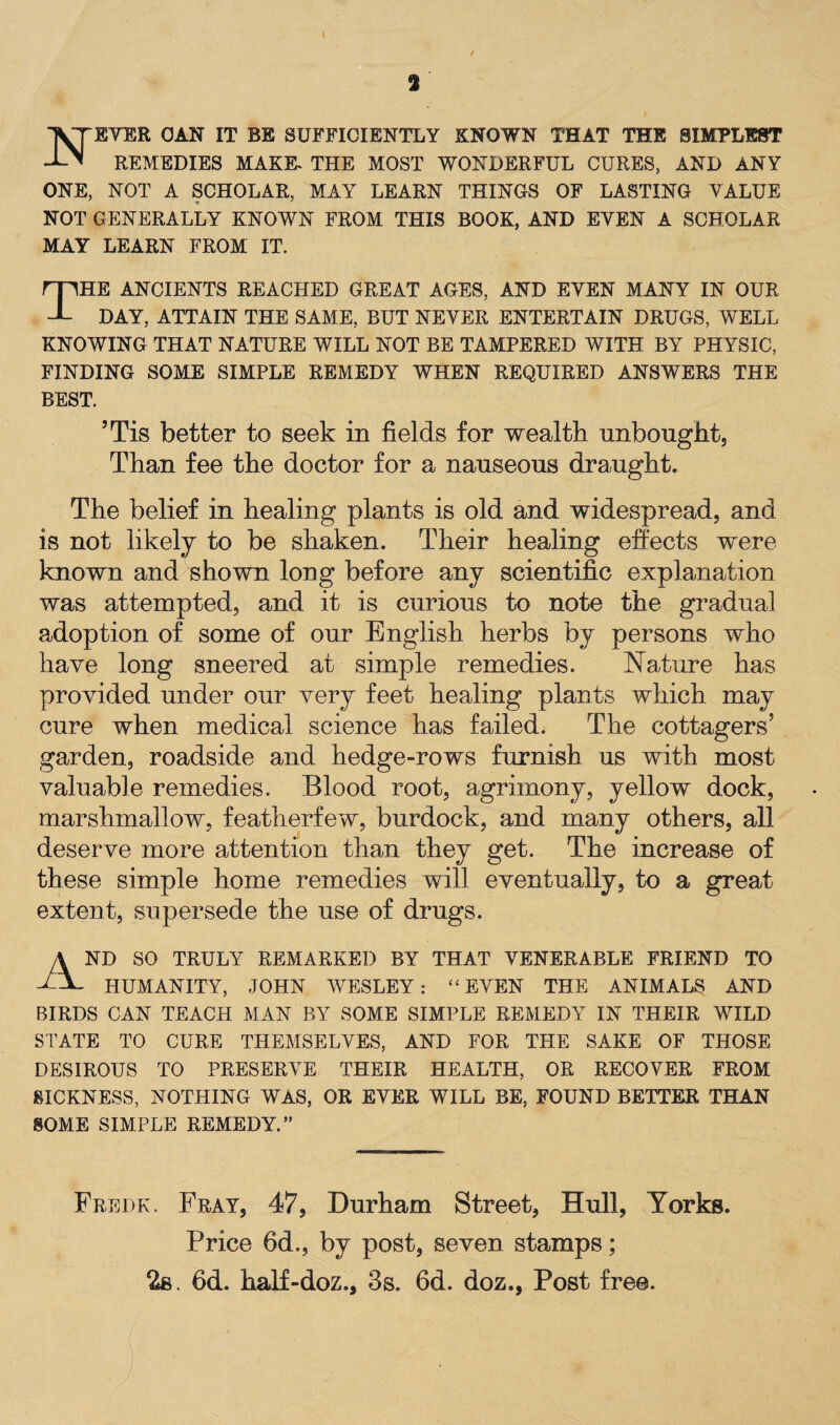 TVTEVER CAN IT BE SUFFICIENTLY KNOWN THAT THE SIMPLEST J-N REMEDIES MAKK THE MOST WONDERFUL CURES, AND ANY ONE, NOT A SCHOLAR, MAY LEARN THINGS OF LASTING VALUE NOT GENERALLY KNOWN FROM THIS BOOK, AND EVEN A SCHOLAR MAY LEARN FROM IT. THE ANCIENTS REACHED GREAT AGES, AND EVEN MANY IN OUR DAY, ATTAIN THE SAME, BUT NEVER ENTERTAIN DRUGS, WELL KNOWING THAT NATURE WILL NOT BE TAMPERED WITH BY PHYSIC, FINDING SOME SIMPLE REMEDY WHEN REQUIRED ANSWERS THE BEST. JTis better to seek in fields for wealth unbought, Than fee the doctor for a nauseous draught. The belief in healing plants is old and widespread, and is not likely to be shaken. Their healing effects were known and shown long before any scientific explanation was attempted, and it is curious to note the gradual adoption of some of our English herbs by persons who have long sneered at simple remedies. Nature has provided under our very feet healing plants which may cure when medical science has failed. The cottagers5 garden, roadside and hedge-rows furnish us with most valuable remedies. Blood root, agrimony, yellow dock, marshmallow, featherfew, burdock, and many others, all deserve more attention than they get. The increase of these simple home remedies will eventually, to a great extent, supersede the use of drugs. And so truly remarked by that venerable friend to HUMANITY, JOHN WESLEY: ‘ ‘ EVEN THE ANIMALS AND BIRDS CAN TEACH MAN BY SOME SIMPLE REMEDY IN THEIR WILD STATE TO CURE THEMSELVES, AND FOR THE SAKE OF THOSE DESIROUS TO PRESERVE THEIR HEALTH, OR RECOVER FROM SICKNESS, NOTHING WAS, OR EVER WILL BE, FOUND BETTER THAN SOME SIMPLE REMEDY.” Fredk. Fray, 47, Durham Street, Hull, Yorks. Price 6d,, by post, seven stamps; 2s. 6d. haif-doz., 3s. 6d. doz., Post free.