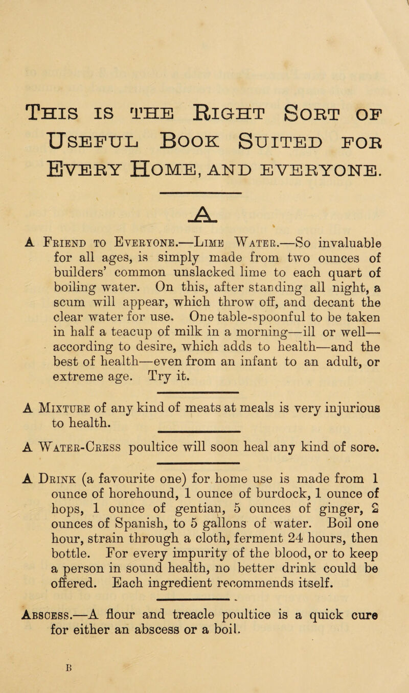 This is the Right Sort op Useful Book Suited for Every Home, and everyone. A Friend to Everyone.—Lime Water.—So invaluable for all ages, is simply made from two ounces of builders’ common unslacked lime to each quart of boiling water. On this, after standing all night, a scum will appear, which throw off, and decant the clear water for use. One table-spoonful to be taken in half a teacup of milk in a morning—ill or well—- according to desire, which adds to health—and the best of health—even from an infant to an adult, or extreme age. Try it. A Mixture of any kind of meats at meals is very injurious to health. A Water-Cress poultice will soon heal any kind of sore. A Drink (a favourite one) for home use is made from 1 ounce of horehound, 1 ounce of burdock, 1 ounce of hops, 1 ounce of gentian, 5 ounces of ginger, 2 ounces of Spanish, to 5 gallons of water. Boil one hour, strain through a cloth, ferment 24 hours, then bottle. For every impurity of the blood, or to keep a person in sound health, no better drink could be offered. Each ingredient recommends itself. Abscess.—A flour and treacle poultice is a quick cure for either an abscess or a boil. B