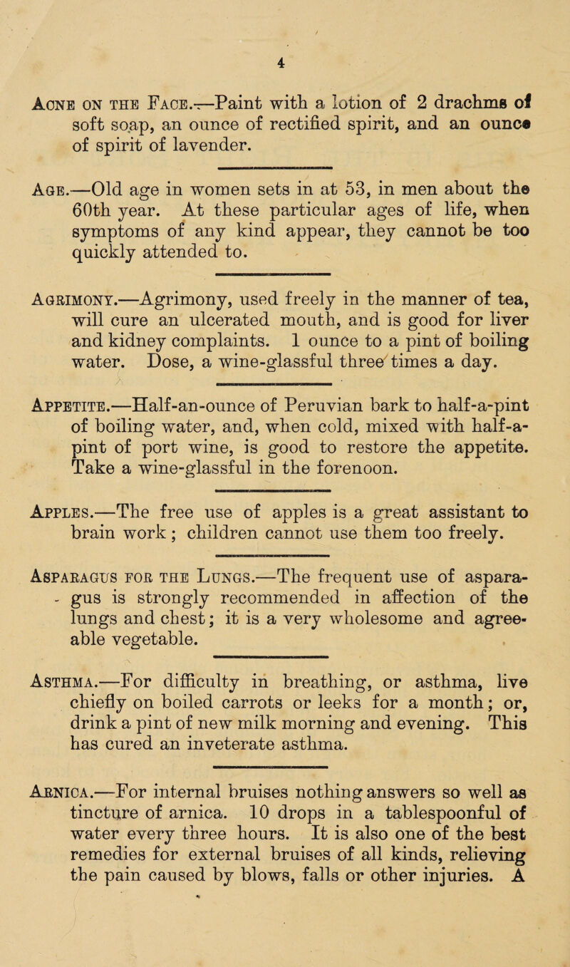 Acne on the Face.—Paint with a lotion of 2 drachms of soft soap, an ounce of rectified spirit, and an ounc® of spirit of lavender. Age.—Old age in women sets in at 53, in men about the 60th year. At these particular ages of life, when symptoms of any kind appear, they cannot be too quickly attended to. Agrimony.-—Agrimony, used freely in the manner of tea, will cure an ulcerated mouth, and is good for liver and kidney complaints. 1 ounce to a pint of boiling water. Dose, a wine-glassful three times a day. Appetite.—Half-an-ounce of Peruvian bark to half-a-pint of boiling water, and, when cold, mixed with half-a- pint of port wine, is good to restore the appetite. Take a wine-glassful in the forenoon. Apples.—The free use of apples is a great assistant to brain work; children cannot use them too freely. Asparagus for the Lungs.—The frequent use of aspara- - gus is strongly recommended in affection of the lungs and chest; it is a very wholesome and agree¬ able vegetable. Asthma.—For difficulty in breathing, or asthma, live chiefly on boiled carrots or leeks for a month; or, drink a pint of new milk morning and evening. This has cured an inveterate asthma. Arnica.—For internal bruises nothing answers so well as tincture of arnica. 10 drops in a tablespoonful of water every three hours. It is also one of the best remedies for external bruises of all kinds, relieving the pain caused by blows, falls or other injuries. A