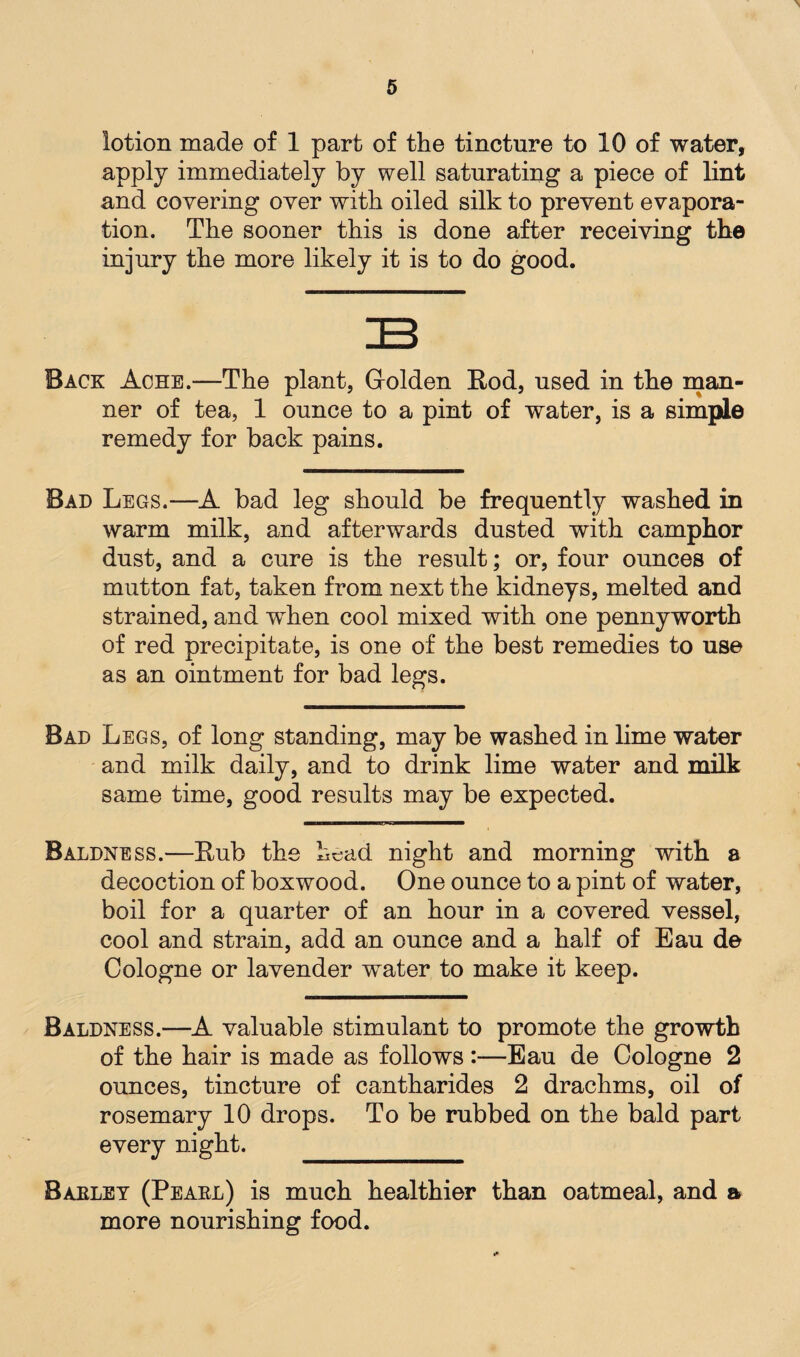 lotion made of 1 part of the tincture to 10 of water, apply immediately by well saturating a piece of lint and covering over with oiled silk to prevent evapora¬ tion. The sooner this is done after receiving the injury the more likely it is to do good. Back Ache.—The plant, Golden Rod, used in the man¬ ner of tea, 1 ounce to a pint of water, is a simple remedy for back pains. Bad Legs.—A bad leg should be frequently washed in warm milk, and afterwards dusted with camphor dust, and a cure is the result; or, four ounces of mutton fat, taken from next the kidneys, melted and strained, and wdien cool mixed with one pennyworth of red precipitate, is one of the best remedies to use as an ointment for bad legs. Bad Legs, of long standing, may be washed in lime water and milk daily, and to drink lime water and milk same time, good results may be expected. Baldness.—Hub the head night and morning with a decoction of boxwood. One ounce to a pint of water, boil for a quarter of an hour in a covered vessel, cool and strain, add an ounce and a half of Eau de Cologne or lavender water to make it keep. Baldness.—A valuable stimulant to promote the growth of the hair is made as follows :—Eau de Cologne 2 ounces, tincture of cantharides 2 drachms, oil of rosemary 10 drops. To be rubbed on the bald part every night. Baeley (Peael) is much healthier than oatmeal, and a more nourishing food.