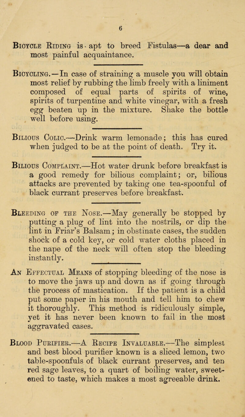 Bicycle Riding is * apt to breed Fistulas—a dear and most painful acquaintance. Bicycling.—In case of straining a muscle you will obtain most relief by rubbing the limb freely with a liniment composed of equal parts of spirits of wines spirits of turpentine and white vinegar, with a fresh egg beaten up in the mixture. Shake the bottle well before using. Bilious Colic.—Drink warm lemonade; this has cured when judged to be at the point of death. Try it. Bilious Complaint.—Hot water drunk before breakfast is a good remedy for bilious complaint; or, bilious attacks are prevented by taking one tea-spoonful of black currant preserves before breakfast. Bleeding of the Hose.—May generally be stopped by putting a plug of lint into the nostrils, or dip the lint in Friar’s Balsam; in obstinate cases, the sudden shock of a cold key, or cold water cloths placed in the nape of the neck will often stop the bleeding instantly. An Effectual Means of stopping bleeding of the nose is to move the jaws up and down as if going through the process of mastication. If the patient is a child put some paper in his mouth and tell him to chew it thoroughly. This method is ridiculously simple, yet it has never been known to fail in the most aggravated cases. Blood Purifier.—A Recipe Invaluable.—The simplest and best blood purifier known is a sliced lemon, two table-spoonfuls of black currant preserves, and ten red sage leaves, to a quart of boiling water, sweet¬ ened to taste, which makes a most agreeable drink.