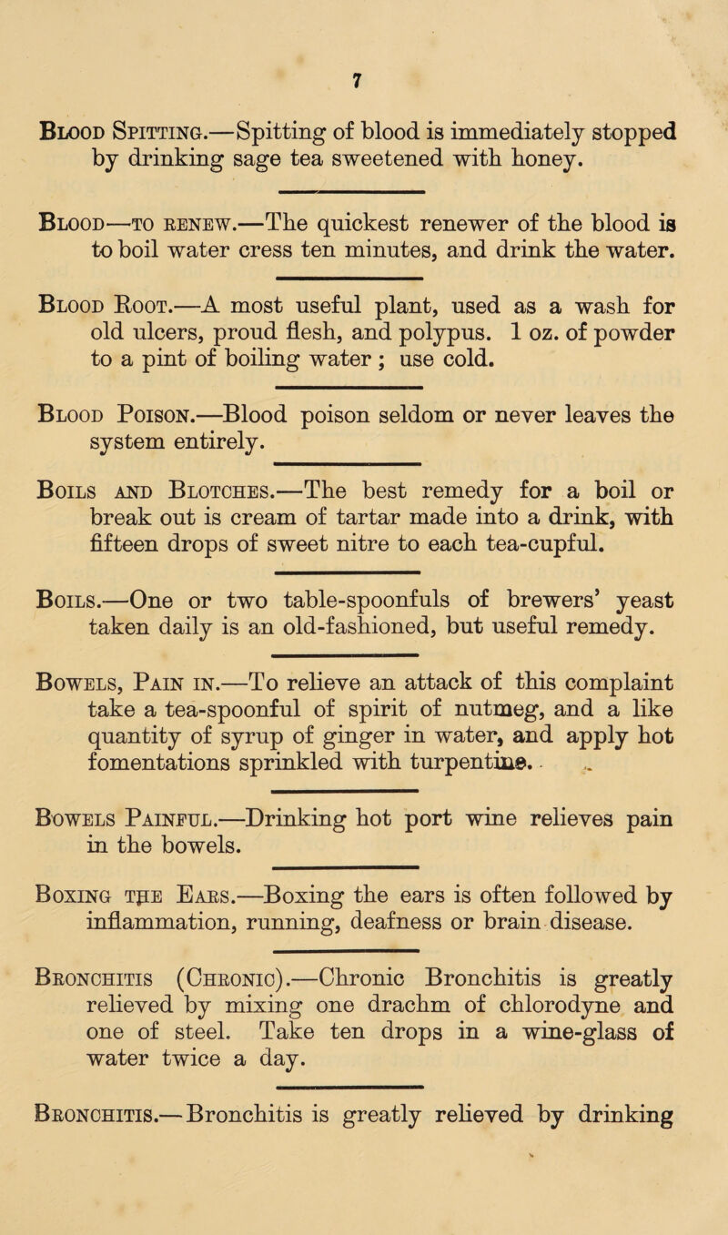 Blood Spitting.—Spitting of blood is immediately stopped by drinking sage tea sweetened with honey. Blood—to renew.—The quickest renewer of the blood is to boil water cress ten minutes, and drink the water. Blood Boot.—A most useful plant, used as a wash for old ulcers, proud flesh, and polypus. 1 oz. of powder to a pint of boiling water ; use cold. Blood Poison.—Blood poison seldom or never leaves the system entirely. Boils and Blotches.—The best remedy for a boil or break out is cream of tartar made into a drink, with fifteen drops of sweet nitre to each tea-cupful. Boils.-—One or two table-spoonfuls of brewers’ yeast taken daily is an old-fashioned, but useful remedy. Bowels, Pain in.—To relieve an attack of this complaint take a tea-spoonful of spirit of nutmeg, and a like quantity of syrup of ginger in water, and apply hot fomentations sprinkled with turpentine. Bowels Painful.—Drinking hot port wine relieves pain in the bowels. Boxing tpe Ears.—Boxing the ears is often followed by inflammation, running, deafness or brain disease. Bronchitis (Chronic).—Chronic Bronchitis is greatly relieved by mixing one drachm of chlorodyne and one of steel. Take ten drops in a wine-glass of water twice a day. Bronchitis.—Bronchitis is greatly relieved by drinking