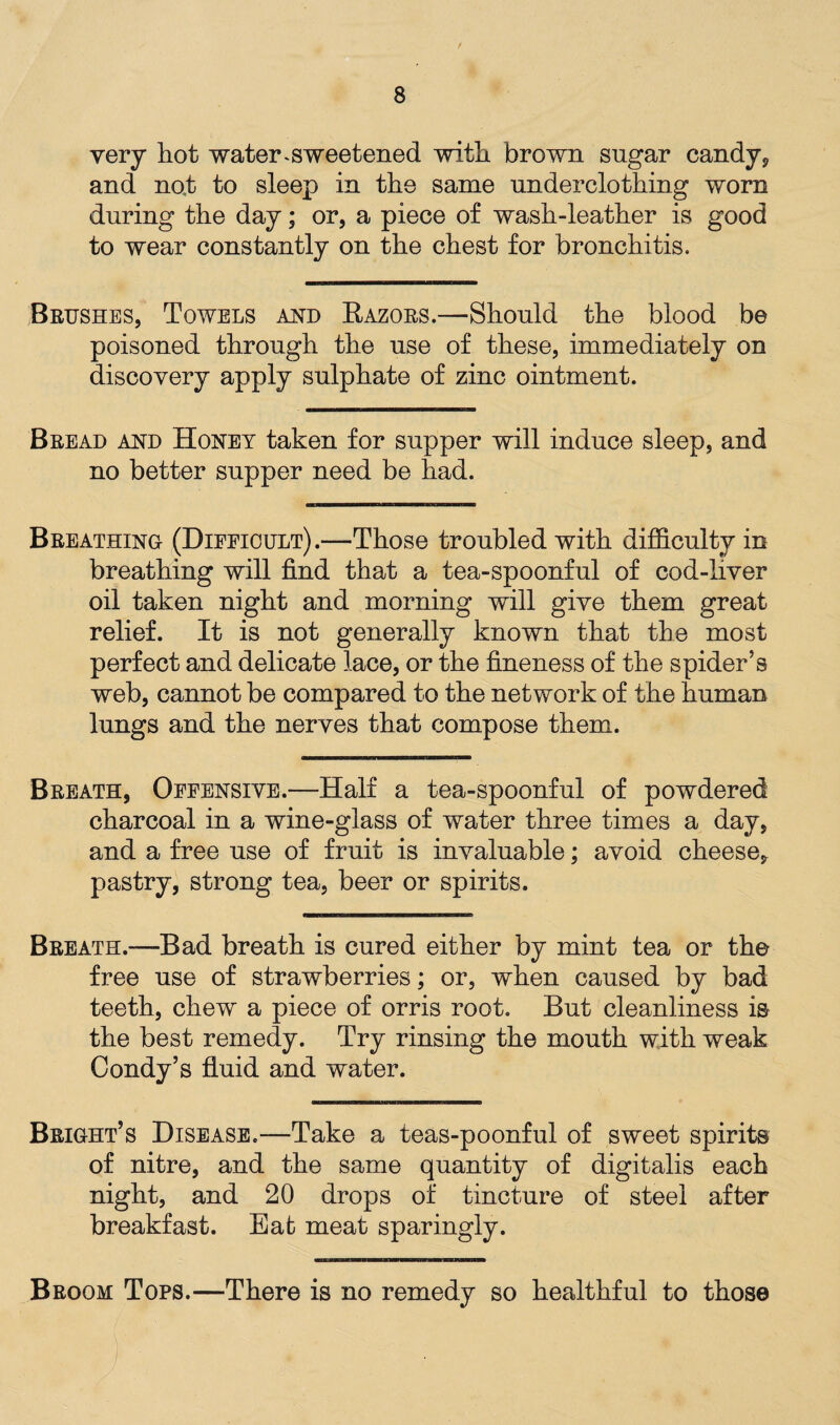 very hot water, sweetened with brown sugar candy, and not to sleep in the same underclothing worn during the day; or, a piece of wash-leather is good to wear constantly on the chest for bronchitis. Brushes, Towels and Razors.—Should the blood be poisoned through the use of these, immediately on discovery apply sulphate of zinc ointment. Bread and Honey taken for supper will induce sleep, and no better supper need be had. Breathing (Difficult).—Those troubled with difficulty in breathing will find that a tea-spoonful of cod-liver oil taken night and morning will give them great relief. It is not generally known that the most perfect and delicate lace, or the fineness of the spider’s web, cannot be compared to the network of the human lungs and the nerves that compose them. Breath, Offensive.—Half a tea-spoonful of powdered charcoal in a wine-glass of water three times a day, and a free use of fruit is invaluable; avoid cheese, pastry, strong tea, beer or spirits. Breath.—Bad breath is cured either by mint tea or the free use of strawberries; or, when caused by bad teeth, chew a piece of orris root. But cleanliness is the best remedy. Try rinsing the mouth with weak Condy’s fluid and water. Bright’s Disease.—Take a teas-poonful of sweet spirits of nitre, and the same quantity of digitalis each night, and 20 drops of tincture of steel after breakfast. Eat meat sparingly. Broom Tops.—There is no remedy so healthful to those