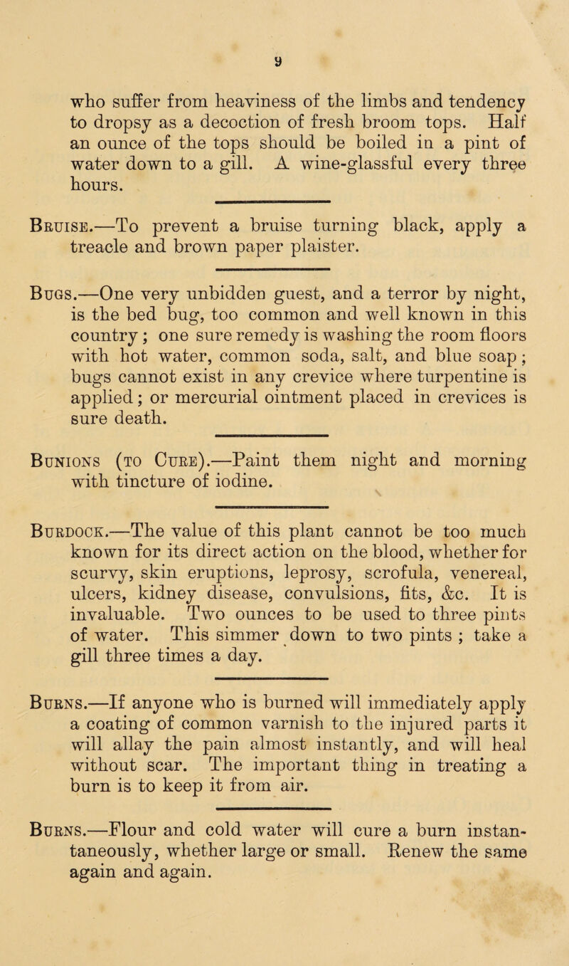 y who suffer from heaviness of the limbs and tendency to dropsy as a decoction of fresh broom tops. Half an ounce of the tops should be boiled in a pint of water down to a gill. A wine-glassful every three hours. Bruise.—To prevent a bruise turning black, apply a treacle and brown paper plaister. Bugs.—One very unbidden guest, and a terror by night, is the bed bug, too common and well known in this country; one sure remedy is washing the room floors with hot water, common soda, salt, and blue soap; bugs cannot exist in any crevice where turpentine is applied; or mercurial ointment placed in crevices is sure death. Bunions (to Cure).—Paint them night and morning with tincture of iodine. Burdock.—The value of this plant cannot be too much known for its direct action on the blood, whether for scurvy, skin eruptions, leprosy, scrofula, venereal, ulcers, kidney disease, convulsions, fits, &c. It is invaluable. Two ounces to be used to three pints of water. This simmer down to two pints ; take a gill three times a day. Burns.—If anyone who is burned will immediately apply a coating of common varnish to the injured parts it will allay the pain almost instantly, and will heal without scar. The important thing in treating a burn is to keep it from air. Burns.—Flour and cold water will cure a burn instan¬ taneously, whether large or small. Renew the same again and again.