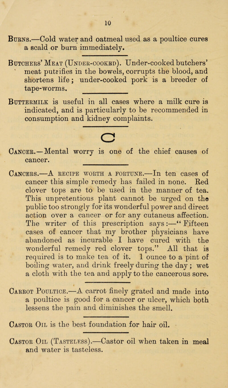 Burns.—Cold water and oatmeal used as a poultice cures a scald or burn immediately. Butchers’Meat (Under-cooked). Under-cooked butchers’ meat putrifies in the bowels, corrupts the blood, and shortens life; under-cooked pork is a breeder of tape-worms. __ Buttermilk is useful in all cases where a milk cure is indicated, and is particularly to be recommended in consumption and kidney complaints. C Cancer.—Mental worry is one of the chief causes of cancer. Cancers.—A recipe worth a fortune.—In ten cases of cancer this simple remedy has failed in none. Bed clover tops are to be used in the manner of tea. This unpretentious plant cannot be urged on the public too strongly for its wonderful power and direct action over a cancer or for any cutaneus affection. The writer of this prescription says:—“ Fifteen cases of cancer that my brother physicians have abandoned as incurable I have cured with the wonderful remedy red clover tops.” All that is required is to make tea of it. 1 ounce to a pint of boiling water, and drink freely during the day; wet a cloth with the tea and apply to the cancerous sore. Carrot Poultice.—A carrot finely grated and made into a poultice is good for a cancer or ulcer, which both lessens the pain and diminishes the smell. Castor Oil is the best foundation for hair oil. Castor Oil (Tasteless).—Castor oil when taken in meal and water is tasteless. -