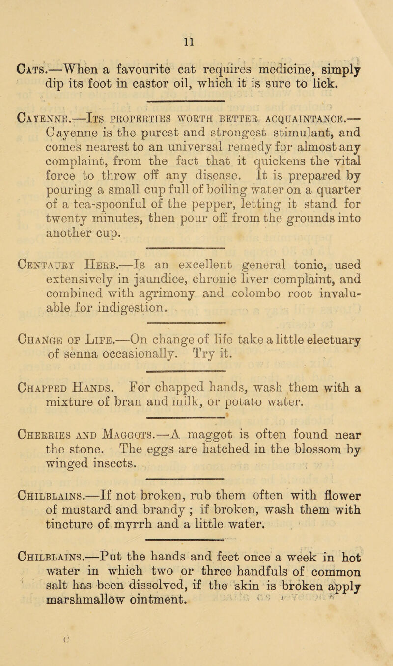' . » ; 7 ' v ' . - r Cats.—When a favourite cat requires medicine, simply dip its foot in castor oil, which it is sure to lick. Cayenne.—Its properties worth better acquaintance.— Cayenne is the purest and strongest stimulant, and comes nearest to an universal remedy for almost any complaint, from the fact that it quickens the vital force to throw off any disease. It is prepared by pouring a small cup full of boiling water on a quarter of a tea-spoonful of the pepper, letting it stand for twenty minutes, then pour off from the grounds into another cup. Centaury Herb.—Is an excellent general tonic, used extensively in jaundice, chronic liver complaint, and combined with agrimony and Colombo root invalu¬ able for indigestion. Change oe Liee.—On change of life take a little electuary of senna occasionally. Try it. Chapped Hands. For chapped hands, wash them with a mixture of bran and milk, or potato water. Cherries and Maggots.—A maggot is often found near the stone. The eggs are hatched in the blossom by winged insects. Chilblains.—If not broken, rub them often with flower of mustard and brandy ; if broken, wash them with tincture of myrrh and a little water. y i; 1 __ ' •; Chilblains.—Put the hands and feet once a week in hot water in which two or three handfuls of common salt has been dissolved, if the skin is broken apply marshmallow ointment. f *