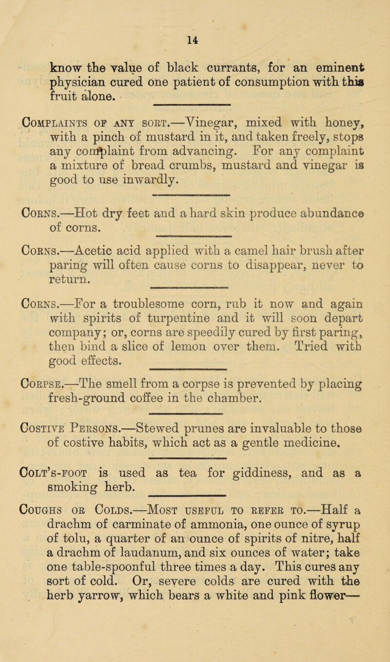 know the value of black currants, for an eminent physician cured one patient of consumption with this fruit alone. > Complaints op ant sort.—Vinegar, mixed with honey, with a pinch of mustard in it, and taken freely, stops any complaint from advancing. For any complaint a mixture of bread crumbs, mustard and vinegar is good to use inwardly. Corns.—Hot dry feet and a hard skin produce abundance of corns. Corns.—Acetic acid applied with a camel hair brush after paring will often cause corns to disappear, never to return. Corns.—For a troublesome corn, rub it now and again with spirits of turpentine and it will soon depart company; or, corns are speedily cured by first paring, then bind a slice of lemon over them. Tried with good effects. Corpse.—-The smell from a corpse is prevented by placing fresh-ground coffee in the chamber. Costive Persons.—Stewed prunes are invaluable to those of costive habits, which act as a gentle medicine. ColPs-foot is used as tea for giddiness, and as a smoking herb. Coughs or Colds.'—Most useful to refer to.—Half a drachm of carminate of ammonia, one ounce of syrup of tolu, a quarter of an ounce of spirits of nitre, half a drachm of laudanum, and six ounces of water; take one table-spoonful three times a day. This cures any sort of cold. Or, severe colds are cured with the herb yarrow, which bears a white and pink flower— *;(