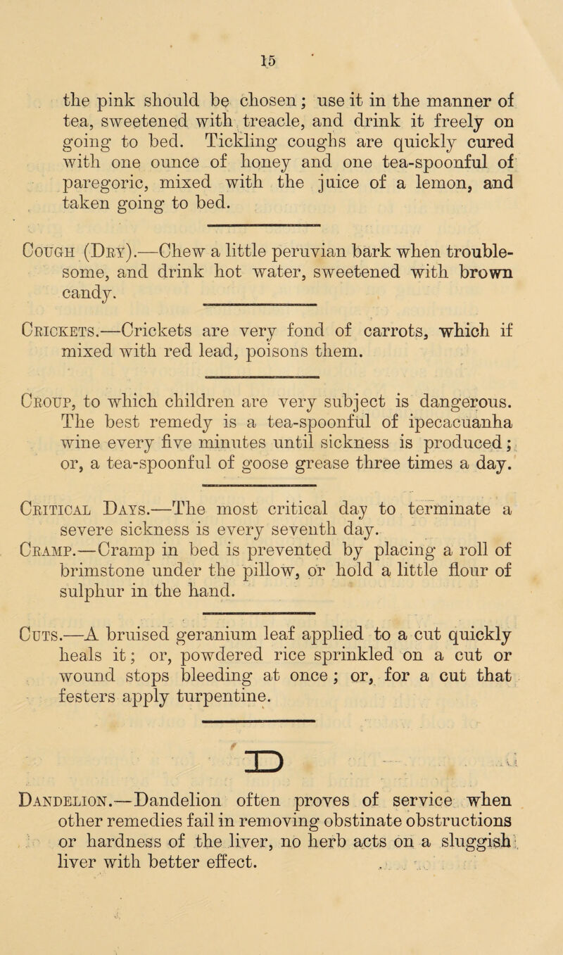 tlie pink should be chosen; use it in the manner of tea, sweetened with treacle, and drink it freely on going to bed. Tickling coughs are quickly cured with one ounce of honey and one tea-spoonful of paregoric, mixed with the juice of a lemon, and taken going to bed. Cough (Dry).—Chew a little peruvian bark when trouble¬ some, and drink hot water, sweetened with brown Crickets.—Crickets are very fond of carrots, which if mixed with red lead, poisons them. Croup, to which children are very subject is dangerous. The best remedy is a tea-spoonful of ipecacuanha wine every five minutes until sickness is produced; or, a tea-spoonful of goose grease three times a day. Critical Days.—The most critical day to terminate a severe sickness is every seventh day. Cramp.—Cramp in bed is prevented by placing a roll of brimstone under the pillow, or hold a little flour of sulphur in the hand. Cuts.—A bruised geranium leaf applied to a cut quickly heals it; or, powdered rice sprinkled on a cut or wound stops bleeding at once ; or, for a cut that festers apply turpentine. v ! Dandelion.'—Dandelion often proves of service when other remedies fail in removing obstinate obstructions or hardness of the liver, no herb acts on a sluggish liver with better effect.