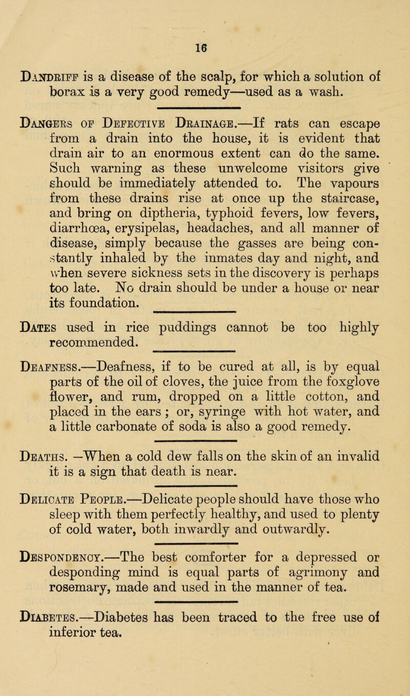 Dandriff is a disease of the scalp, for which a solution of borax is a very good remedy—used as a wash. Dangers of Defective Drainage.—If rats can escape from a drain into the house, it is evident that drain air to an enormous extent can do the same. Such warning as these unwelcome visitors give should be immediately attended to. The vapours from these drains rise at once up the staircase, and bring on diptheria, typhoid fevers, low fevers, diarrhoea, erysipelas, headaches, and all manner of disease, simply because the gasses are being con¬ stantly inhaled by the inmates day and night, and when severe sickness sets in the discovery is perhaps too late. No drain should be under a house or near its foundation. ________ Dates used in rice puddings cannot be too highly recommended. 3BsaBBMMBBaHaanHBHBMeae Deafness.—Deafness, if to be cured at all, is by equal parts of the oil of cloves, the juice from the foxglove flower, and rum, dropped on a little cotton, and placed in the ears ; or, syringe with hot water, and a little carbonate of soda is also a good remedy. Deaths. —When a cold dew falls on the skin of an invalid it is a sign that death is near. Delicate People.—Delicate people should have those who sleep with them perfectly healthy, and used to plenty of cold water, both inwardly and outwardly. Despondency.—The best comforter for a depressed or desponding mind is equal parts of agrimony and rosemary, made and used in the manner of tea. Diabetes.—Diabetes has been traced to the free use of inferior tea.