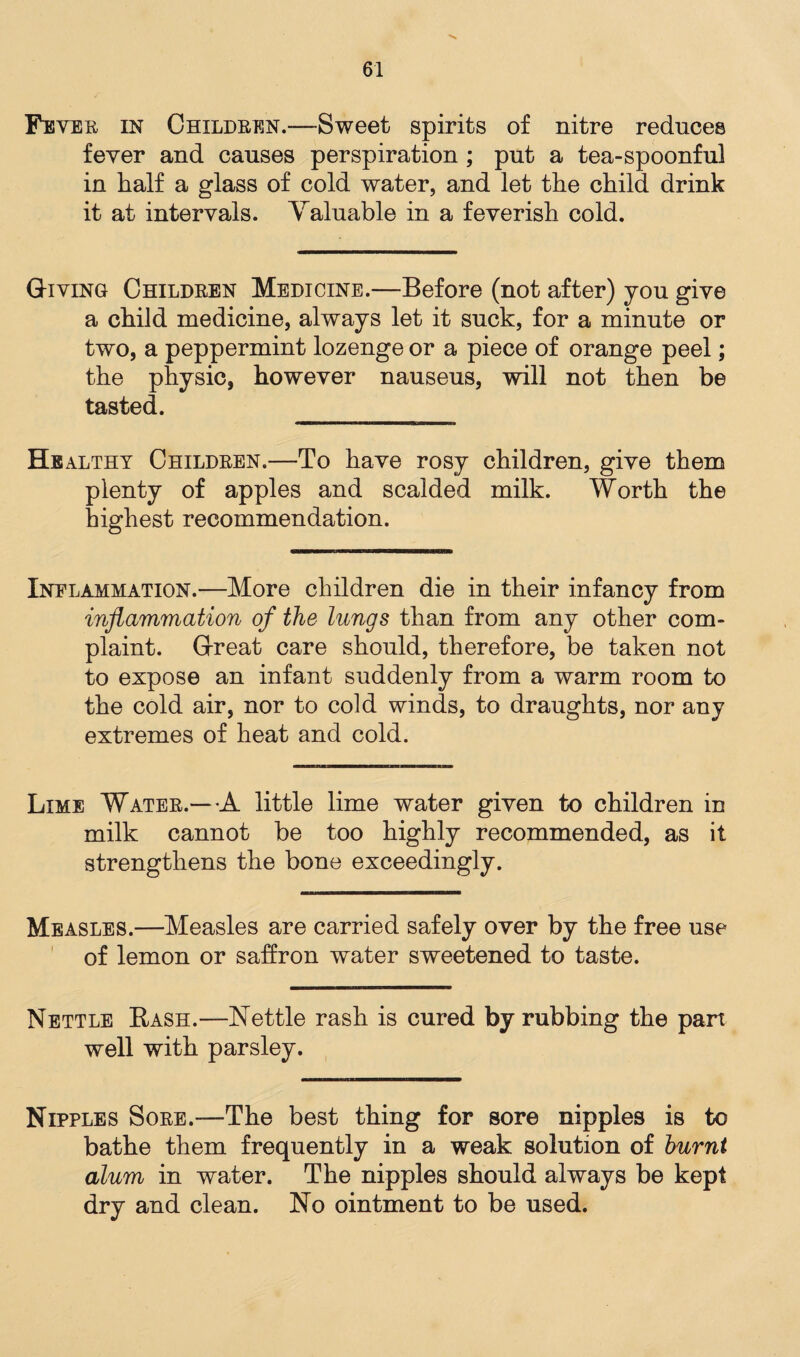 Fever in Children.—Sweet spirits of nitre reduces fever and causes perspiration ; put a tea-spoonful in half a glass of cold water, and let the child drink it at intervals. Yaluable in a feverish cold. Giving Children Medicine.—Before (not after) you give a child medicine, always let it suck, for a minute or two, a peppermint lozenge or a piece of orange peel; the physic, however nauseus, will not then be tasted. Healthy Children.—To have rosy children, give them plenty of apples and scalded milk. Worth the highest recommendation. Inflammation.—More children die in their infancy from inflammation of the lungs than from any other com¬ plaint. Great care should, therefore, be taken not to expose an infant suddenly from a warm room to the cold air, nor to cold winds, to draughts, nor any extremes of heat and cold. Lime Water.—A little lime water given to children in milk cannot be too highly recommended, as it strengthens the bone exceedingly. Measles.—Measles are carried safely over by the free use of lemon or saffron water sweetened to taste. Nettle Bash.—Nettle rash is cured by rubbing the pan well with parsley. Nipples Sore.—The best thing for sore nipples is to bathe them frequently in a weak solution of burnt alum in water. The nipples should always be kept dry and clean. No ointment to be used.