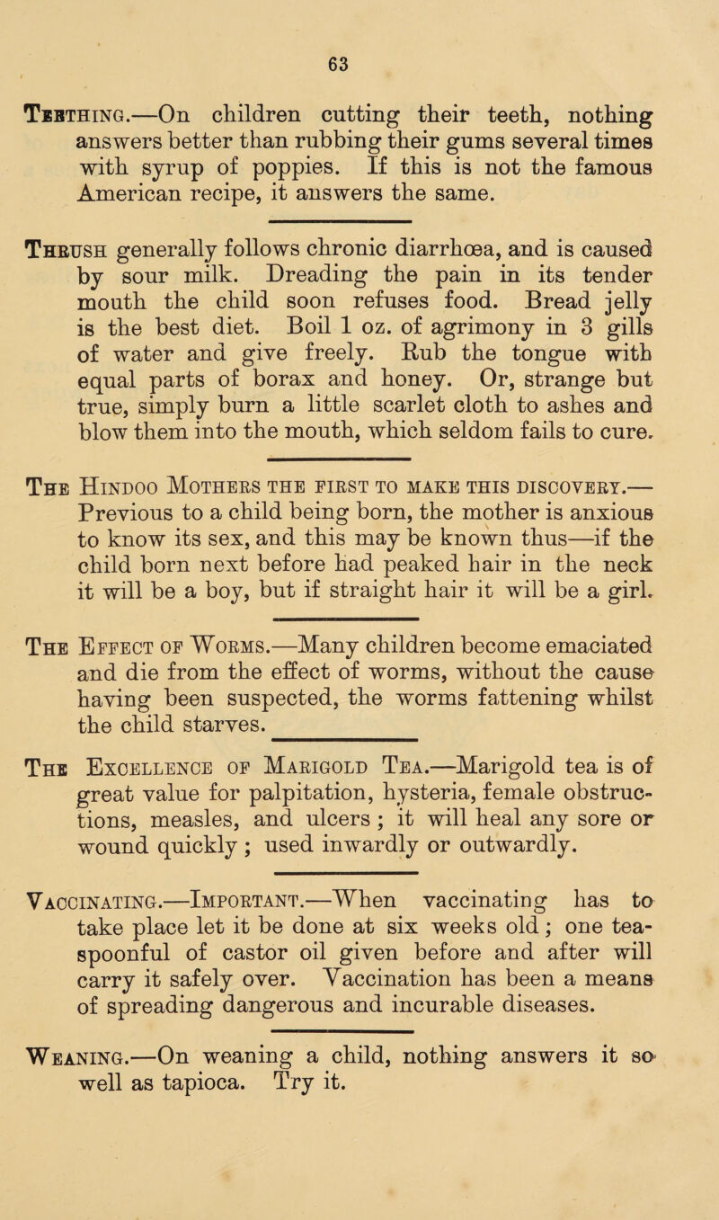 Tebthing.—On children cutting their teeth, nothing answers better than rubbing their gums several times with syrup of poppies. If this is not the famous American recipe, it answers the same. Thrush generally follows chronic diarrhoea, and is caused by sour milk. Dreading the pain in its tender mouth the child soon refuses food. Bread jelly is the best diet. Boil 1 oz. of agrimony in 3 gills of water and give freely. Bub the tongue with equal parts of borax and honey. Or, strange but true, simply burn a little scarlet cloth to ashes and blow them into the mouth, which seldom fails to cure. The Hindoo Mothers the first to make this discovery.—- Previous to a child being born, the mother is anxious to know its sex, and this may be known thus—if the child born next before had peaked hair in the neck it will be a boy, but if straight hair it will be a girl. The Effect of Worms.—Many children become emaciated and die from the effect of worms, without the cause having been suspected, the worms fattening whilst the child starves._ The Excellence of Marigold Tea.—Marigold tea is of great value for palpitation, hysteria, female obstruc¬ tions, measles, and ulcers ; it will heal any sore or wound quickly ; used inwardly or outwardly. Vaccinating.—Important.—When vaccinating has to take place let it be done at six weeks old; one tea¬ spoonful of castor oil given before and after will carry it safely over. Vaccination has been a means of spreading dangerous and incurable diseases. Weaning.—On weaning a child, nothing answers it so well as tapioca. Try it.