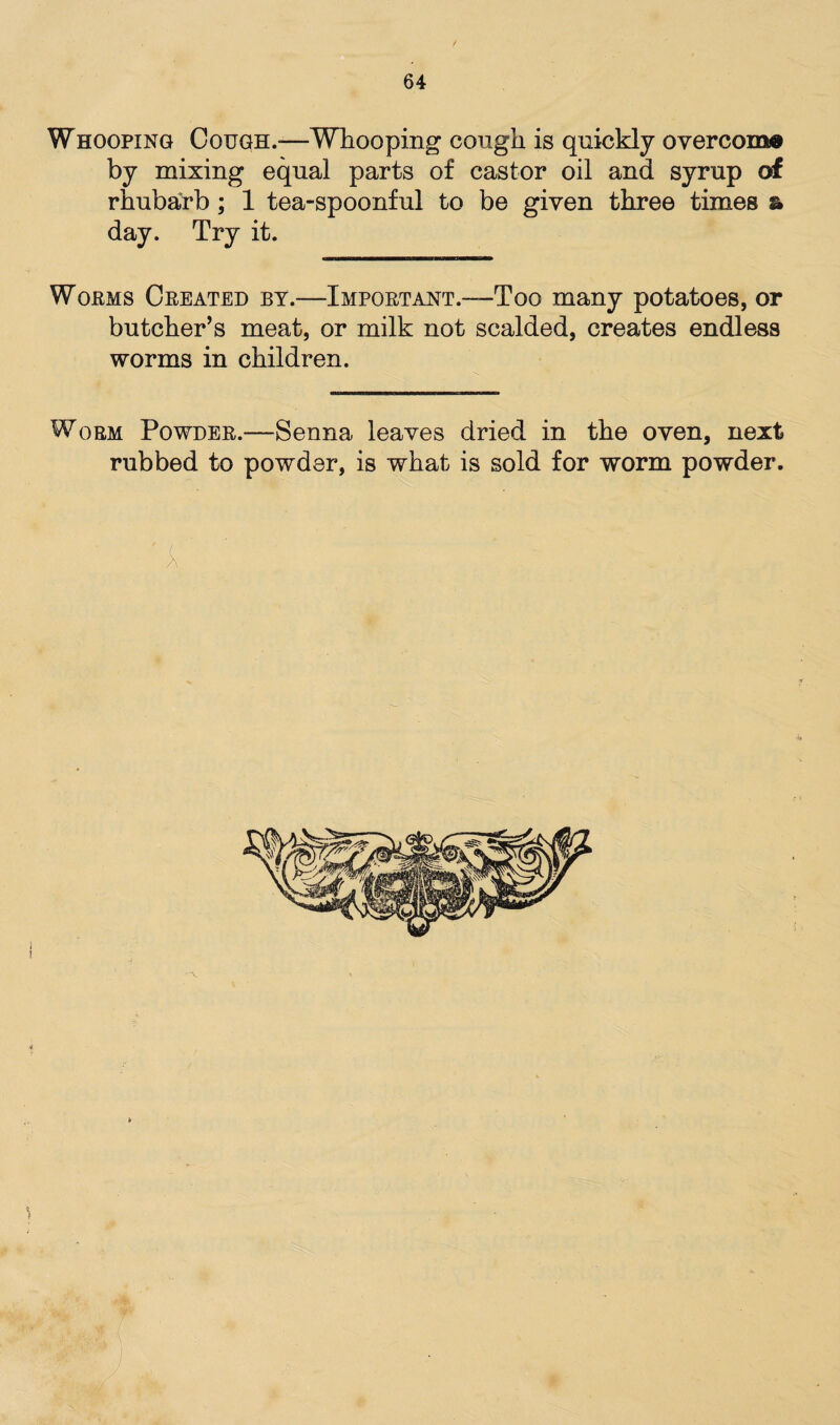 Whooping Cough.-—Whooping cough is quickly overcome by mixing equal parts of castor oil and syrup of rhubarb; 1 tea-spoonful to be given three times & day. Try it. Worms Created by.-—Important.—Too many potatoes, or butcher’s meat, or milk not scalded, creates endless worms in children. Worm Powder.-—Senna leaves dried in the oven, next rubbed to powder, is what is sold for worm powder.