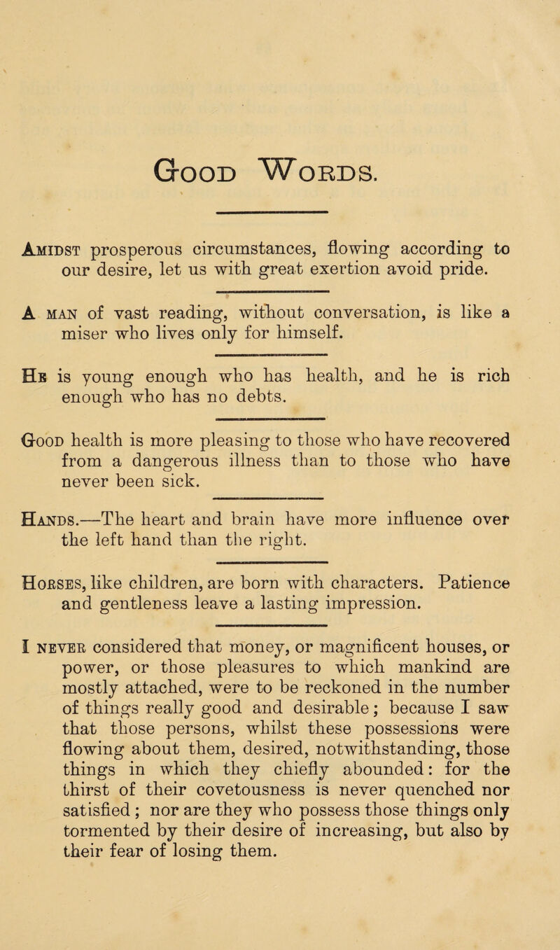 Good Words. Amidst prosperous circumstances, flowing according to our desire, let us with, great exertion avoid pride. A man of vast reading, without conversation, is like a miser who lives only for himself. He is young enough who has health, and he is rich enough who has no debts. Good health is more pleasing to those who have recovered from a dangerous illness than to those who have never been sick. Hands.—The heart and brain have more influence over the left hand than the right. Houses, like children, are born with characters. Patience and gentleness leave a lasting impression. I never considered that money, or magnificent houses, or power, or those pleasures to which mankind are mostly attached, were to be reckoned in the number of things really good and desirable; because I saw that those persons, whilst these possessions were flowing about them, desired, notwithstanding, those things in which they chiefly abounded: for the thirst of their covetousness is never quenched nor satisfied ; nor are they who possess those things only tormented by their desire of increasing, but also by their fear of losing them.