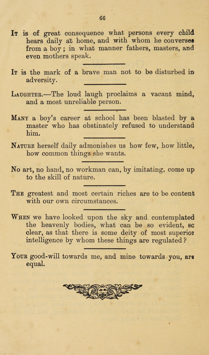 It is of great consequence what persons every child hears daily a't home, and with whom he converses from a boy ; in what manner fathers, masters, and even mothers speak. It is the mark of a brave man not to be disturbed in adversity. ______ Laughter.—The loud laugh proclaims a vacant mind, and a most unreliable person. Many a boy’s career at school has been blasted by a master who has obstinately refused to understand him. X , •• ,• Nature herself daily admonishes us how few, how little, how common things she wants. No art, no hand, no workman can, by imitating, come up to the skill of nature. The greatest and most certain riches are to be content with our own circumstances. When we have looked upon the sky and contemplated the heavenly bodies, what can be so evident, sc clear, as that there is some deity of most superioi intelligence by whom these things are regulated ? Your good-will towards me, and mine towards you, ara equal.