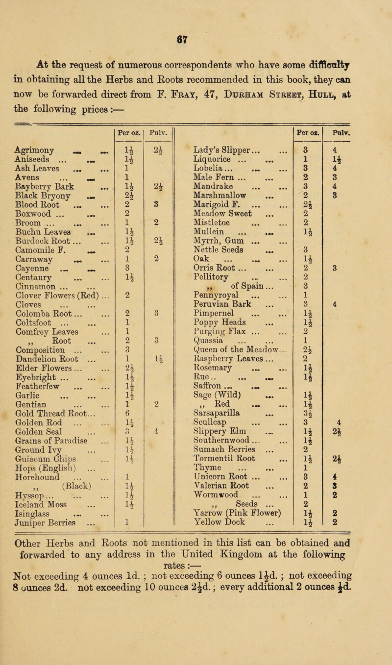 At the request of numerous correspondents who have some difficulty in obtaining all the Herbs and Roots recommended in this book, they can now be forwarded direct from F. Fray, 47, Durham Street, Hull, at the following prices:— Per oz. Pulv. Per oz. Pulv. Agrimony _ H 24 Lady’s Slipper. 3 4 Aniseeds ... 14 Liquorice. 1 14 Ash Leaves .. 1 Lobelia... ... 3 4 Avens ... 1 Male Fern ... 2 3 Bayberry Bark H 24 Mandrake 3 4 Black Bryony ... 24 Marshmallow 2 3 Blood Root . 2 3 Marigold F.. 24 Boxwood ... ... 2 Meadow Sweet 2 Broom. ... 1 2 Mistletoe 2 Buchu Leaves .„ 1-2 Mullein ... ... 14 Burdock Root... H 24 Myrrh, Gum. Camomile F. _ 2 Nettle Seeds ... 3 Carraway _ 1 2 Oak ... ... 14 Cayenne ... _ 3 Orris Root. 2 3 Centaury H Pellitory 2 Cinnamon ... ,, of Spain... 3 Clover Flowers (Red)... 2 Pennyroyal 1 Cloves Peruvian Bark 3 4 Colomba Root... 2 3 Pimpernel 14 Coltsfoot ... 1 Poppy Heads 14 Comfrey Leaves 1 Purging Flax ... 2 ,, Root 2 3 Quassia 1 Composition ... 3 Queen of the Meadow... 91 Z2 Dandelion Root ... 1 14 Raspberry Leaves ... 2 Elder Flowers. 24 Rosemary ... 14 Eyebright. H Rue.. 14 Featherfew H Saffron... ... Garlic Sage (Wild) 14 Gentian l 2 ,, Red ... 14 Gold Thread Root... 6 Sarsaparilla 34 Golden Rod H Seullcap 3 4 Golden Seal 3 4 Slippery Elm ... 14 24 Grains of Paradise H Southernwood ... 14 Ground Ivy 14 Sumach Berries 2 Guiacum Chips 14 Tormentil Root 14 24 Hops (English) Thyme . 1 Horehound l Unicorn Root ... 3 4 ,, (Black) 14 Valerian Root 2 3 Hyssop... 14 Wormwood 1 2 Iceland Moss H ,, Seeds ... 2 Isinglass Yarrow (Pink Flower) 14 2 Juniper Berries 1 Yellow Dock 14 2 Other Herbs and Roots not mentioned in this list can be obtained and forwarded to any address in the United Kingdom at the following rates:— Not exceeding 4 ounces Id.; not exceeding 6 ounces 1 Jd.; not exceeding 8 ounces 2d. not exceeding 10 ounces 2^d.; every additional 2 ounces Jd.