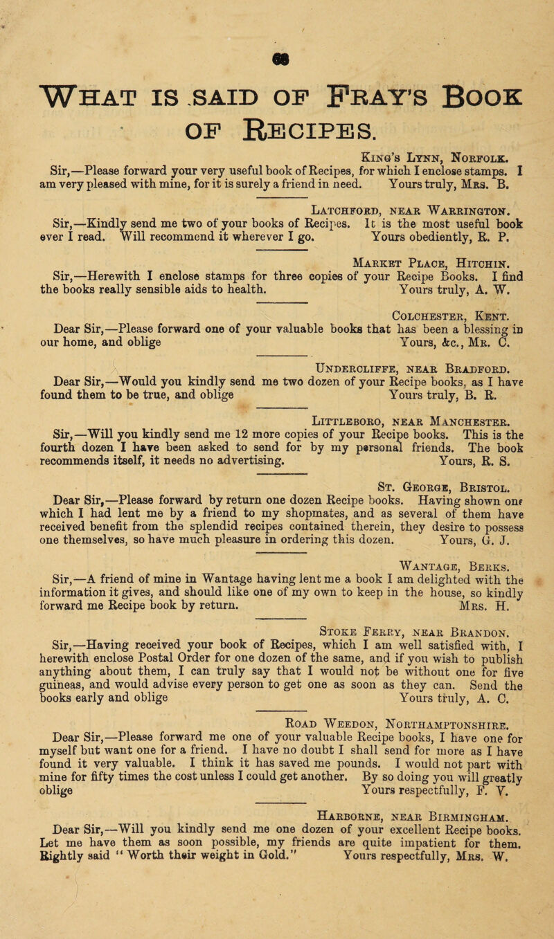 What is said of Frays Book of Recipes. King’s Lynn, Norfolk. Sir,—Please forward your very useful book of Recipes, for which I enclose stamps. I am very pleased with mine, for it is surely a friend in need. Yours truly, Mrs. B. Latchford, near Warrington. Sir,—Kindly send me two of your books of Recipes. It is the most useful book ever I read. Will recommend it wherever I go. Yours obediently, R. P. Market Place, Hitchin. Sir,—Herewith I enclose stamps for three copies of your Recipe Books. I find the books really sensible aids to health. Yours truly, A. W. Colchester, Kent. Dear Sir,—Please forward one of your valuable books that has been a blessing in our home, and oblige Yours, Ac., Mr. C. Undercliffe, near Bradford. Dear Sir,—Would you kindly send me two dozen of your Recipe books, as I have found them to be true, and oblige Yours truly, B. R. Little boro, near Manchester. Sir,—Will you kindly send me 12 more copies of your Recipe books. This is the fourth dozen I have been asked to send for by my personal friends. The book recommends itself, it needs no advertising. Yours, R. S. St. George, Bristol. Dear Sir,—Please forward by return one dozen Recipe books. Having shown one which I had lent me by a friend to my shopmates, and as several of them have received benefit from the splendid recipes contained therein, they desire to possess one themselves, so have much pleasure in ordering this dozen. Yours, G. J. Wantage, Berks. Sir,—A friend of mine in Wantage having lent me a book I am delighted with the information it gives, and should like one of my own to keep in the house, so kindly forward me Recipe book by return. Mrs. H. Stoke Ferry, near Brandon. Sir,—Having received your book of Recipes, which I am well satisfied with, I herewith enclose Postal Order for one dozen of the same, and if you wish to publish anything about them, I can truly say that I would not be without one for five guineas, and would advise every person to get one as soon as they can. Send the books early and oblige Yours truly, A. C. Road Weedon, Northamptonshire. Dear Sir,—Please forward me one of your valuable Recipe books, I have one for myself but want one for a friend. I have no doubt I shall send for more as I have found it very valuable. I think it has saved me pounds. I would not part with mine for fifty times the cost unless I could get another. By so doing you will greatly oblige Yours respectfully, F. Y. Harborne, near Birmingham. Dear Sir,—Will you kindly send me one dozen of your excellent Recipe books. Let me have them as soon possible, my friends are quite impatient for them. Rightly said “ Worth their weight in Gold.” Yours respectfully, Mrs, W. 1