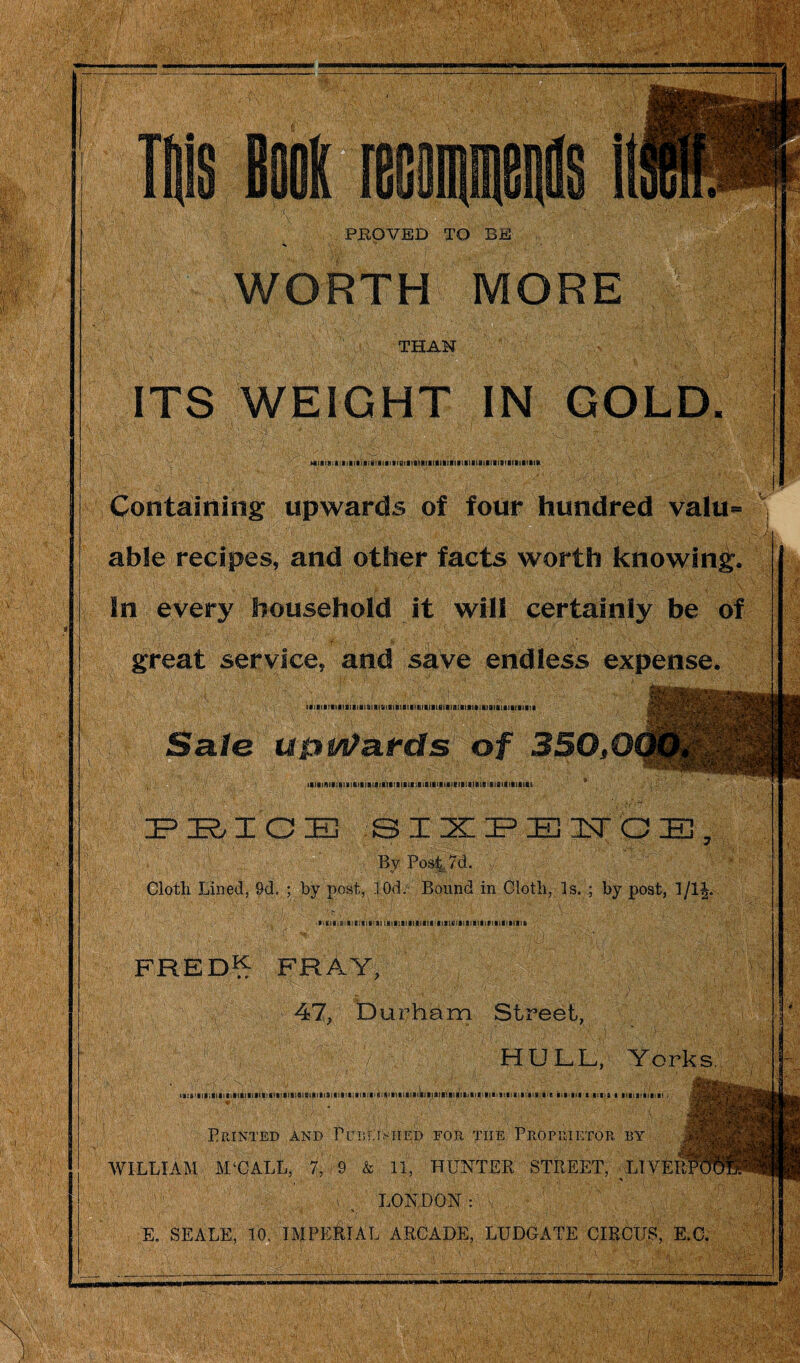 Containing upwards of four hundred valu¬ able recipes, and other facts worth knowing. In every household it will certainly be of great service, and save endless expense. Sale ufrwtards of 350,0 FJE&TC1B SIXPEITOE, By Post 7d. Cloth Lined, 9d. ; by post, 10d. Bound in Cloth, Is. ; by post, 1/1|. ' .: :/.i ' '■ f ■ ■; ■■ i :■ i p . A sj ; jY ;!p: iitili«:il!eia]|!lilKilillllllllfl)lllll3l|il!IIIIV!«lllfelIik FRED^ fray, 47, Durham Street, HULL, Yorks. ik:s,«ii;iiaiiiaiiia)Siiici»ii)iiai8isiiiaiaii!i!Mia!iiiisi»iiiiiifiiia!iiiiiiBiii«!Viiii!iii!iin6:a e m in i ima i iniiiaiani • i . ' ' •'' Printed and PuieOmied for the Proprietor by WILLIAM M‘CALL, 7, 9 & 11, HUNTER STREET, LIVE! LONDON: E. SEALE, 10, IMPERIAL ARCADE, LUDGATE CIRCUS, E.C.