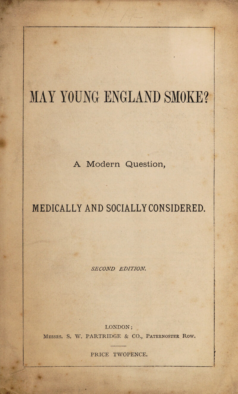 MAY YOUNG ENGLAND SMOKE? A Modern Question, MEDICALLY AND SOCIALLY CONSIDERED. SECOND EDITION. LONDON; Messrs. S. W. PARTRIDGE & CO., Paternoster Row. PRICE TWOPENCE.