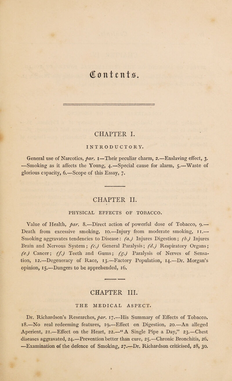 Contents CHAPTER I. INTRODUCTORY. General use of Narcotics, par. i—Their peculiar charm, 2.—Enslaving effect, 3. ■—Smoking as it affects the Young, 4.—Special cause for alarm, 5.—Waste of glorious capacity, 6.—Scope of this Essay, 7. CHAPTER II. PHYSICAL EFFECTS OF TOBACCO. Value of Health, par. 8.—Direct action of powerful dose of Tobacco, 9.—• Death from excessive smoking, 10.—Injury from moderate smoking, ji.—- Smoking aggravates tendencies to Disease: (a.) Injures Digestion; (b.) Injures Brain and Nervous System; (c.J General Paralysis; (d.) Respiratory Organs; (e.) Cancer; (f.) Teeth and Gums; (g.J Paralysis of Nerves of Sensa¬ tion, 12.—Degeneracy of Race, 13.—Factory Population, 14.—Dr. Morgan’s opinion, 15.—Dangers to be apprehended, 16. CHAPTER III. THE MEDICAL ASPECT. Dr. Richardson’s Researches, par. 17.—His Summary of Effects of Tobacco. 18.—No real redeeming features, 19.—Effect on Digestion, 20.—An alleged Aperient, 21.—Effect on the Heart, 22.—“A Single Pipe a Day,” 23.—Chest diseases aggravated, 24.—Prevention better than cure, 25.—Chronic Bronchitis, 26. —Examination of the defence of Smoking, 27.—Dr. Richardson criticised, 28, 30.