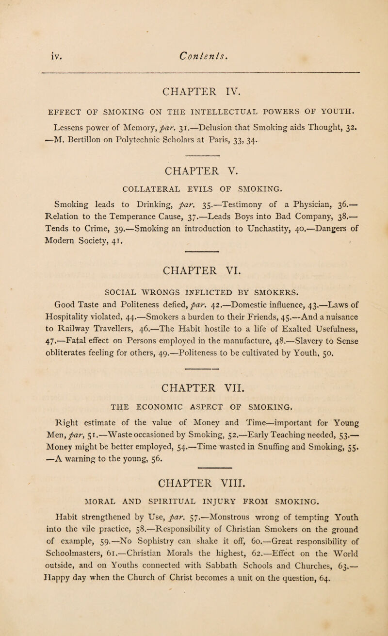 CHAPTER IV. EFFECT OF SMOKING ON THE INTELLECTUAL POWERS OF YOUTH. Lessens power of Memory, par. 31.—Delusion that Smoking aids Thought, 32. —M. Bertillon on Polytechnic Scholars at Paris, 33, 34. CHAPTER V. COLLATERAL EVILS OF SMOKING. Smoking leads to Drinking, par. 35.—Testimony of a Physician, 36.— Relation to the Temperance Cause, 37.—Leads Boys into Bad Company, 38.— Tends to Crime, 39.—Smoking an introduction to Unchastity, 40.—Dangers of Modern Society, 41. CHAPTER VI. SOCIAL WRONGS INFLICTED BY SMOKERS. Good Taste and Politeness defied, par. 42.—Domestic influence, 43.—Laws of Hospitality violated, 44.—Smokers a burden to their Friends, 45.—And a nuisance to Railway Travellers, 46.—The Habit hostile to a life of Exalted Usefulness, 47.—Fatal effect on Persons employed in the manufacture, 48.—Slavery to Sense obliterates feeling for others, 49.—Politeness to be cultivated by Youth, 50. CHAPTER VIE THE ECONOMIC ASPECT OF SMOKING. Right estimate of the value of Money and Time—important for Young Men,/ar, 51.—Waste occasioned by Smoking, 52.—Early Teaching needed, 53.— Money might be better employed, 54.—Time wasted in Snuffing and Smoking, 55. —A warning to the young, 56. CHAPTER VIII. MORAL AND SPIRITUAL INJURY FROM SMOKING. Habit strengthened by Use, par. 57.—Monstrous wrong of tempting Youth into the vile practice, 58.—Responsibility of Christian Smokers on the ground of example, 59.—No Sophistry can shake it off, 60.—Great responsibility of Schoolmasters, 61.—Christian Morals the highest, 62.—Effect on the World outside, and on Youths connected with Sabbath Schools and Churches, 63.— Happy day when the Church of Christ becomes a unit on the question, 64.