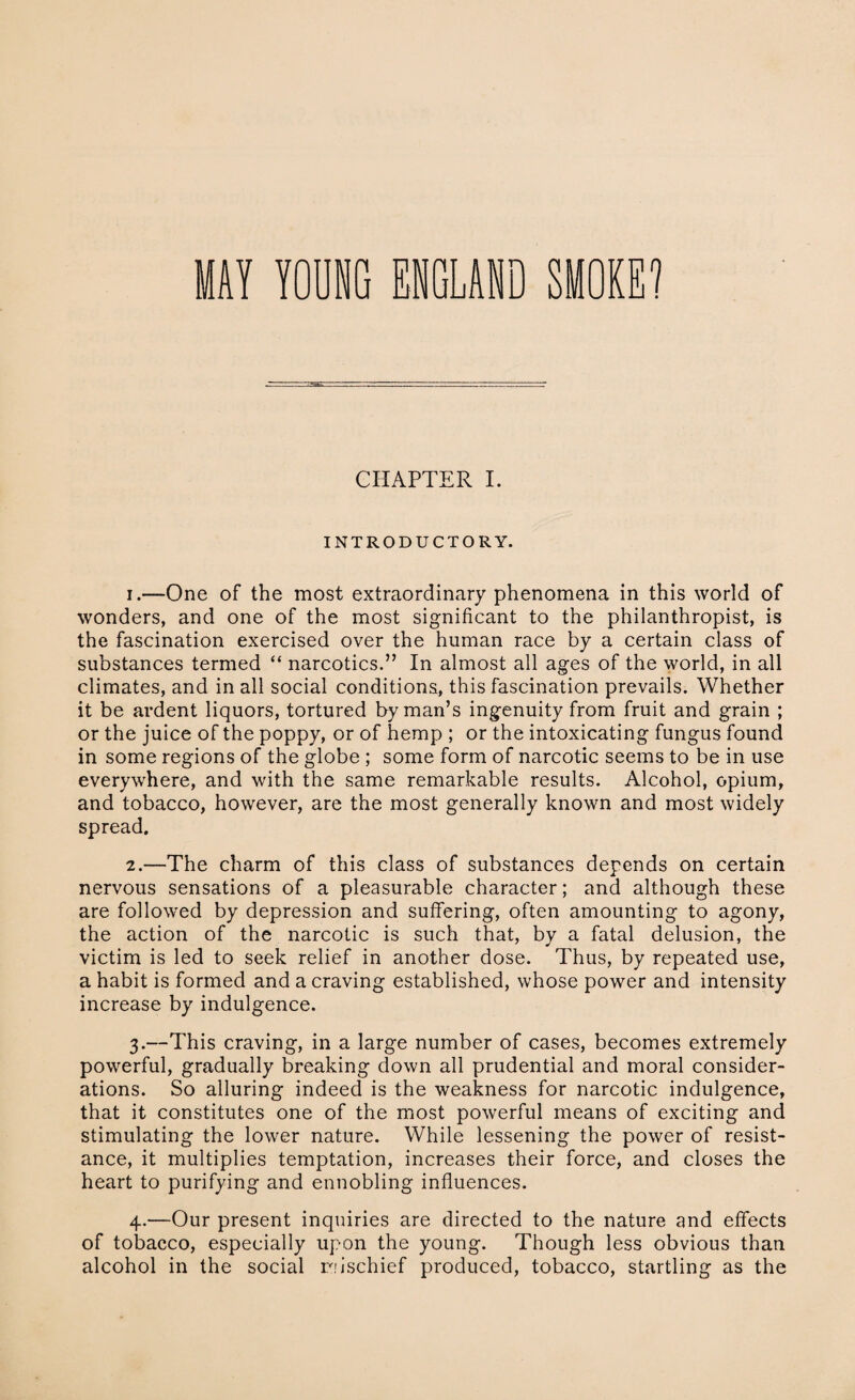 CHAPTER I. INTRODUCTORY. 1. —One of the most extraordinary phenomena in this world of wonders, and one of the most significant to the philanthropist, is the fascination exercised over the human race by a certain class of substances termed “ narcotics.” In almost all ages of the world, in all climates, and in all social conditions, this fascination prevails. Whether it be ardent liquors, tortured by man’s ingenuity from fruit and grain ; or the juice of the poppy, or of hemp ; or the intoxicating fungus found in some regions of the globe ; some form of narcotic seems to be in use everywhere, and with the same remarkable results. Alcohol, opium, and tobacco, however, are the most generally known and most widely spread. 2. —The charm of this class of substances depends on certain nervous sensations of a pleasurable character; and although these are followed by depression and suffering, often amounting to agony, the action of the narcotic is such that, by a fatal delusion, the victim is led to seek relief in another dose. Thus, by repeated use, a habit is formed and a craving established, whose power and intensity increase by indulgence. 3. —This craving, in a large number of cases, becomes extremely powerful, gradually breaking down all prudential and moral consider¬ ations. So alluring indeed is the weakness for narcotic indulgence, that it constitutes one of the most powerful means of exciting and stimulating the lower nature. While lessening the power of resist¬ ance, it multiplies temptation, increases their force, and closes the heart to purifying and ennobling influences. 4. —Our present inquiries are directed to the nature and effects of tobacco, especially upon the young. Though less obvious than alcohol in the social mischief produced, tobacco, startling as the