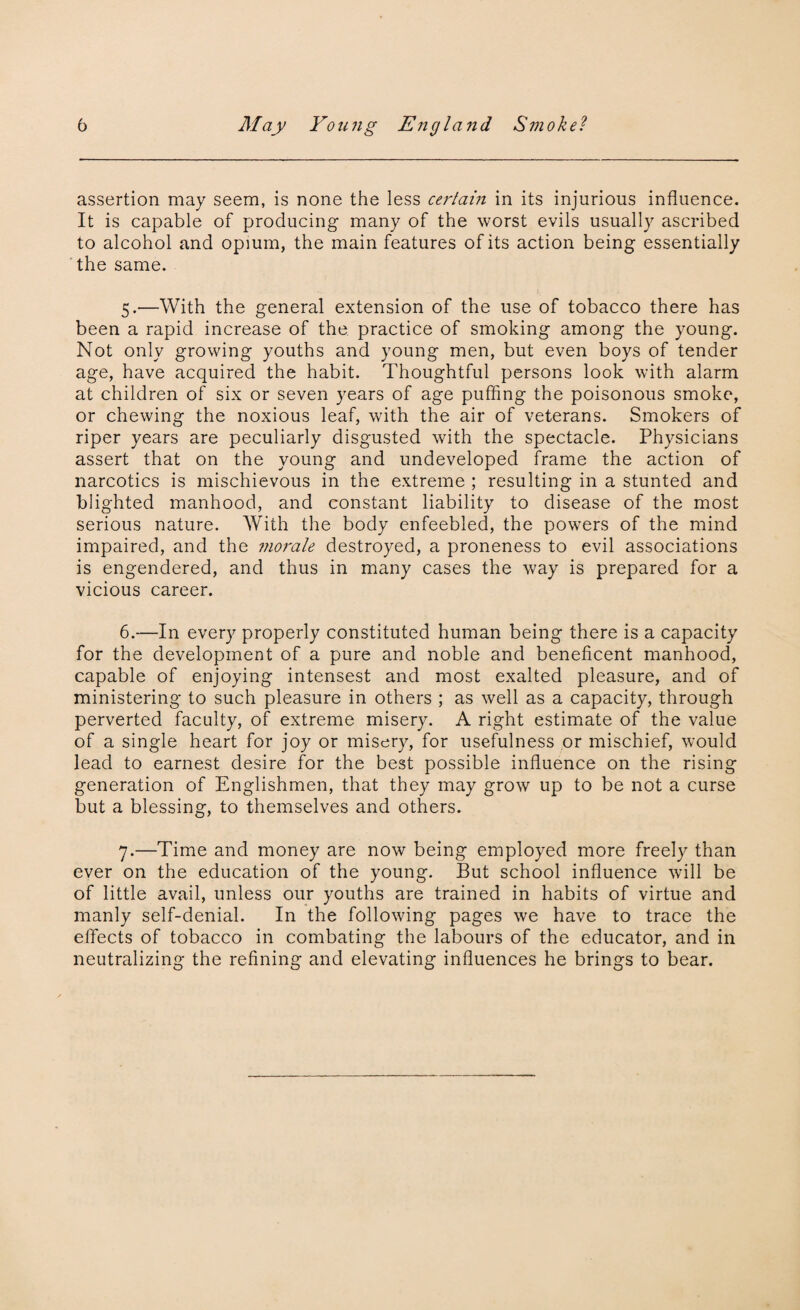 assertion may seem, is none the less certain in its injurious influence. It is capable of producing many of the worst evils usually ascribed to alcohol and opium, the main features of its action being essentially the same. 5. —With the general extension of the use of tobacco there has been a rapid increase of the practice of smoking among the young. Not only growing youths and young men, but even boys of tender age, have acquired the habit. Thoughtful persons look with alarm at children of six or seven years of age puffing the poisonous smoke, or chewing the noxious leaf, with the air of veterans. Smokers of riper years are peculiarly disgusted with the spectacle. Physicians assert that on the young and undeveloped frame the action of narcotics is mischievous in the extreme ; resulting in a stunted and blighted manhood, and constant liability to disease of the most serious nature. With the body enfeebled, the powers of the mind impaired, and the morale destroyed, a proneness to evil associations is engendered, and thus in many cases the way is prepared for a vicious career. 6. —In every properly constituted human being there is a capacity for the development of a pure and noble and beneficent manhood, capable of enjoying intensest and most exalted pleasure, and of ministering to such pleasure in others ; as well as a capacity, through perverted faculty, of extreme misery. A right estimate of the value of a single heart for joy or misery, for usefulness or mischief, would lead to earnest desire for the best possible influence on the rising generation of Englishmen, that they may grow up to be not a curse but a blessing, to themselves and others. 7. —Time and money are now being employed more freely than ever on the education of the young. But school influence will be of little avail, unless our youths are trained in habits of virtue and manly self-denial. In the following pages we have to trace the effects of tobacco in combating the labours of the educator, and in neutralizing the refining and elevating influences he brings to bear.