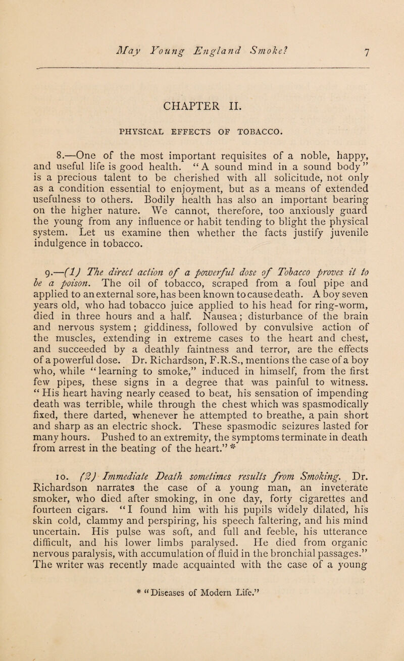 CHAPTER II. PHYSICAL EFFECTS OF TOBACCO. 8.—One of the most important requisites of a noble, happy, and useful life is good health. “ A sound mind in a sound body ” is a precious talent to be cherished with all solicitude, not only as a condition essential to enjoyment, but as a means of extended usefulness to others. Bodily health has also an important bearing- on the higher nature. We cannot, therefore, too anxiously guard the young from any influence or habit tending to blight the physical system. Let us examine then whether the facts justify juvenile indulgence in tobacco. 9.—(1) The direct action of a powerful dose of Tobacco proves it to be a poison. The oil of tobacco, scraped from a foul pipe and applied to an external sore, has been known to cause death. A boy seven years old, who had tobacco juice applied to his head for ring-worm, died in three hours and a half. Nausea; disturbance of the brain and nervous system; giddiness, followed by convulsive action of the muscles, extending in extreme cases to the heart and chest, and succeeded by a deathly faintness and terror, are the effects of a powerful dose. Dr. Richardson, F.R.S., mentions the case of a boy who, while “learning to smoke,” induced in himself, from the first few pipes, these signs in a degree that was painful to witness. “ His heart having nearly ceased to beat, his sensation of impending death was terrible, while through the chest which was spasmodically fixed, there darted, whenever he attempted to breathe, a pain short and sharp as an electric shock. These spasmodic seizures lasted for many hours. Pushed to an extremity, the symptoms terminate in death from arrest in the beating of the heart.” * 10. (2) Immediate Death sometimes results from Smoking. Dr. Richardson narrates the case of a young man, an inveterate smoker, who died after smoking, in one day, forty cigarettes and fourteen cigars. “I found him with his pupils widely dilated, his skin cold, clammy and perspiring, his speech faltering, and his mind uncertain. His pulse was soft, and full and feeble, his utterance difficult, and his lower limbs paralysed. He died from organic nervous paralysis, with accumulation of fluid in the bronchial passages.” The writer was recently made acquainted with the case of a young * “Diseases of Modern Life.”