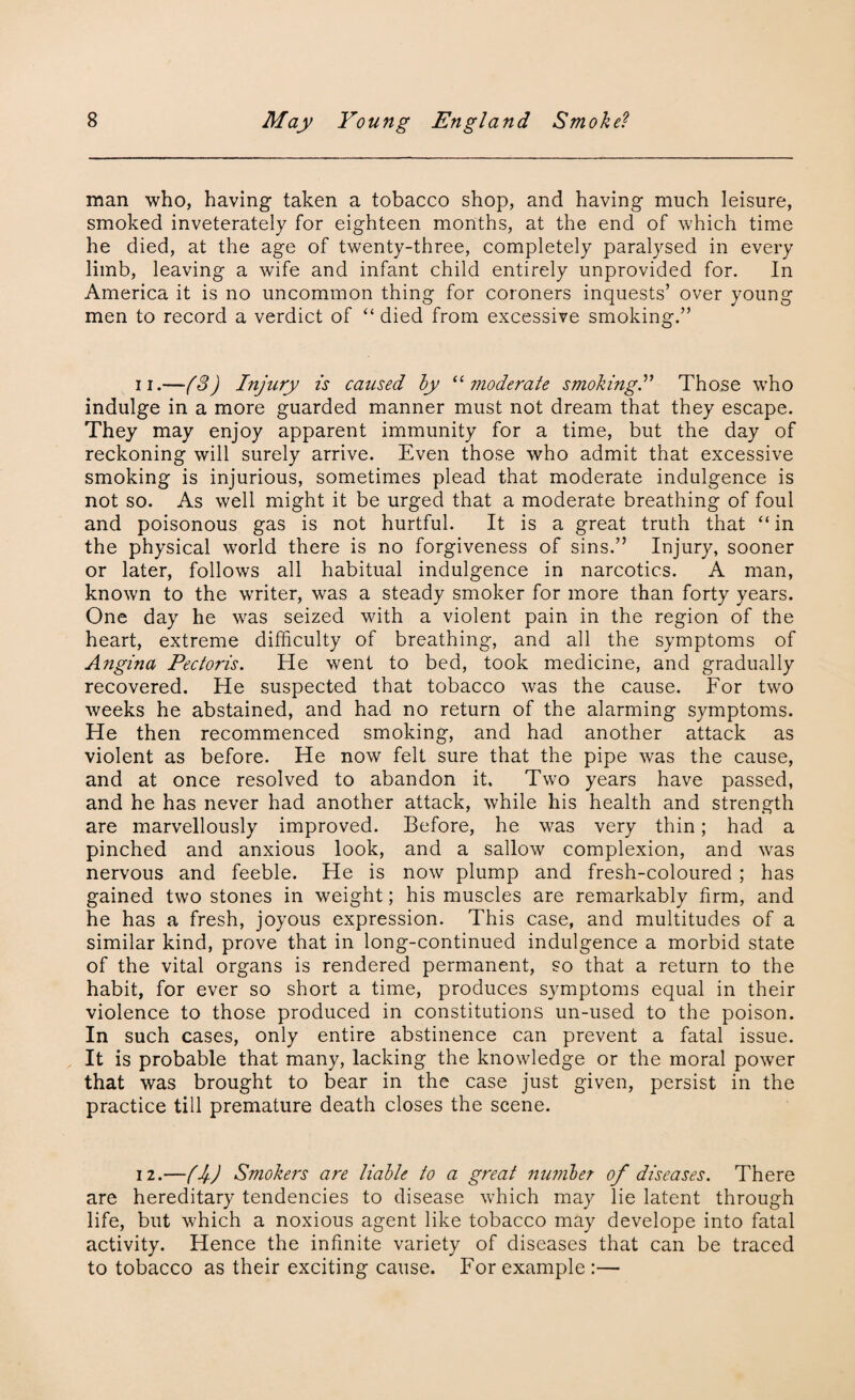 man who, having taken a tobacco shop, and having much leisure, smoked inveterately for eighteen months, at the end of which time he died, at the age of twenty-three, completely paralysed in every limb, leaving a wife and infant child entirely unprovided for. In America it is no uncommon thing for coroners inquests’ over young men to record a verdict of “ died from excessive smoking.” ii.—(3) Injury is caused by “moderate smoking.” Those who indulge in a more guarded manner must not dream that they escape. They may enjoy apparent immunity for a time, but the day of reckoning will surely arrive. Even those who admit that excessive smoking is injurious, sometimes plead that moderate indulgence is not so. As well might it be urged that a moderate breathing of foul and poisonous gas is not hurtful. It is a great truth that “ in the physical world there is no forgiveness of sins.” Injury, sooner or later, follows all habitual indulgence in narcotics. A man, known to the writer, was a steady smoker for more than forty years. One day he was seized with a violent pain in the region of the heart, extreme difficulty of breathing, and all the symptoms of Angina Pectoris. He went to bed, took medicine, and gradually recovered. He suspected that tobacco was the cause. For two weeks he abstained, and had no return of the alarming symptoms. He then recommenced smoking, and had another attack as violent as before. He now felt sure that the pipe was the cause, and at once resolved to abandon it. Two years have passed, and he has never had another attack, while his health and strength are marvellously improved. Before, he was very thin; had a pinched and anxious look, and a sallow complexion, and was nervous and feeble. He is now plump and fresh-coloured ; has gained two stones in weight; his muscles are remarkably firm, and he has a fresh, joyous expression. This case, and multitudes of a similar kind, prove that in long-continued indulgence a morbid state of the vital organs is rendered permanent, so that a return to the habit, for ever so short a time, produces symptoms equal in their violence to those produced in constitutions un-used to the poison. In such cases, only entire abstinence can prevent a fatal issue. It is probable that many, lacking the knowledge or the moral power that was brought to bear in the case just given, persist in the practice till premature death closes the scene. 12.—(j) Smokers are liable to a great number of diseases. There are hereditary tendencies to disease which may lie latent through life, but which a noxious agent like tobacco may develope into fatal activity. Hence the infinite variety of diseases that can be traced to tobacco as their exciting cause. For example:—