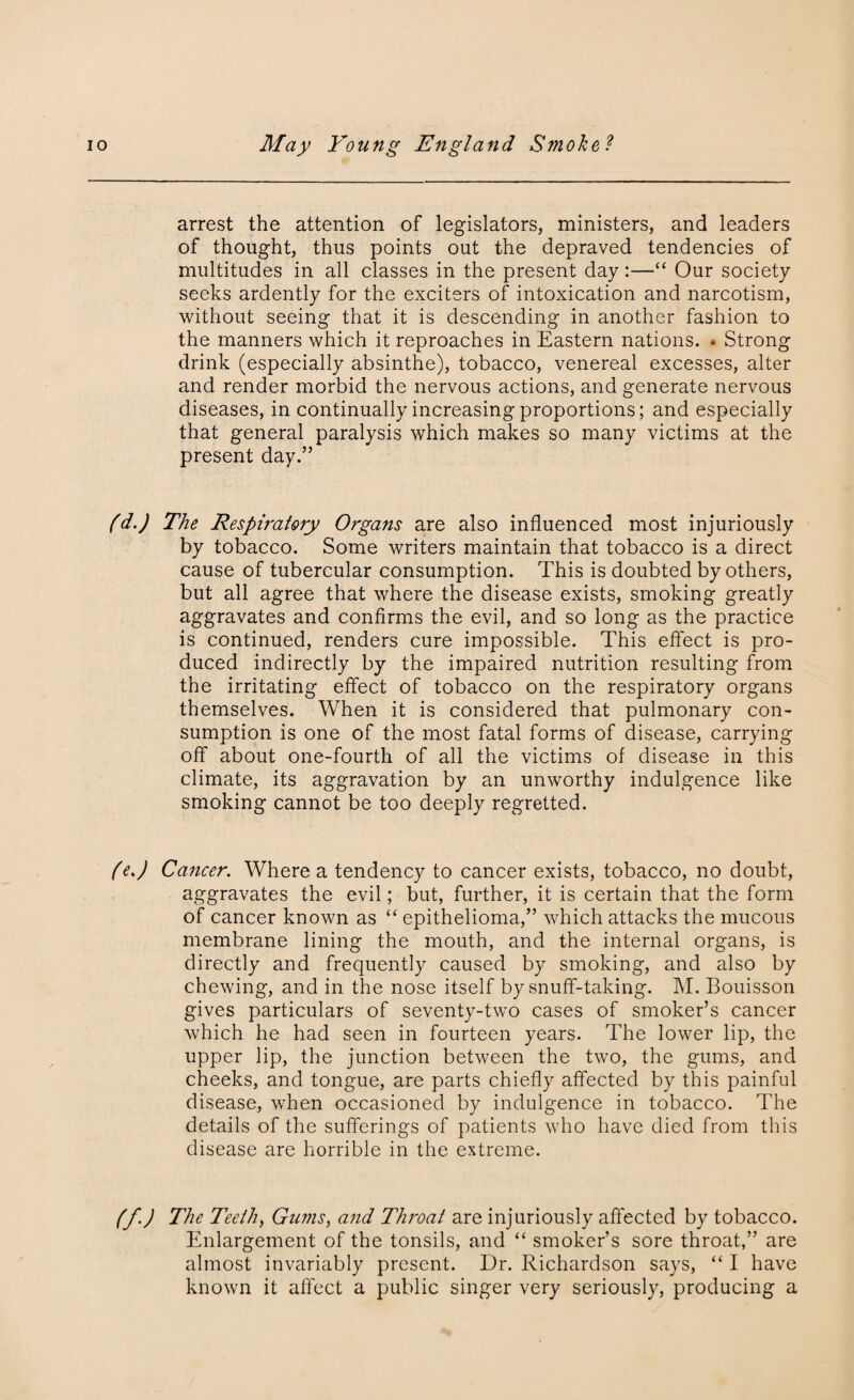 arrest the attention of legislators, ministers, and leaders of thought, thus points out the depraved tendencies of multitudes in all classes in the present day:—“ Our society seeks ardently for the exciters of intoxication and narcotism, without seeing that it is descending in another fashion to the manners which it reproaches in Eastern nations. * Strong drink (especially absinthe), tobacco, venereal excesses, alter and render morbid the nervous actions, and generate nervous diseases, in continually increasing proportions; and especially that general paralysis which makes so many victims at the present day.” (d.) The Respiratory Organs are also influenced most injuriously by tobacco. Some writers maintain that tobacco is a direct cause of tubercular consumption. This is doubted by others, but all agree that where the disease exists, smoking greatly aggravates and confirms the evil, and so long as the practice is continued, renders cure impossible. This effect is pro¬ duced indirectly by the impaired nutrition resulting from the irritating effect of tobacco on the respiratory organs themselves. When it is considered that pulmonary con¬ sumption is one of the most fatal forms of disease, carrying off about one-fourth of all the victims of disease in this climate, its aggravation by an unworthy indulgence like smoking cannot be too deeply regretted. fej Cancer. Where a tendency to cancer exists, tobacco, no doubt, aggravates the evil; but, further, it is certain that the form of cancer known as “ epithelioma,” which attacks the mucous membrane lining the mouth, and the internal organs, is directly and frequently caused by smoking, and also by chewing, and in the nose itself by snuff-taking. M. Bouisson gives particulars of seventy-two cases of smoker’s cancer which he had seen in fourteen years. The lower lip, the upper lip, the junction between the two, the gums, and cheeks, and tongue, are parts chiefly affected by this painful disease, when occasioned by indulgence in tobacco. The details of the sufferings of patients who have died from this disease are horrible in the extreme. (f.) The Teeth, Gums, and Throat are injuriously affected by tobacco. Enlargement of the tonsils, and “ smoker’s sore throat,” are almost invariably present. Dr. Richardson says, “ I have known it affect a public singer very seriously, producing a