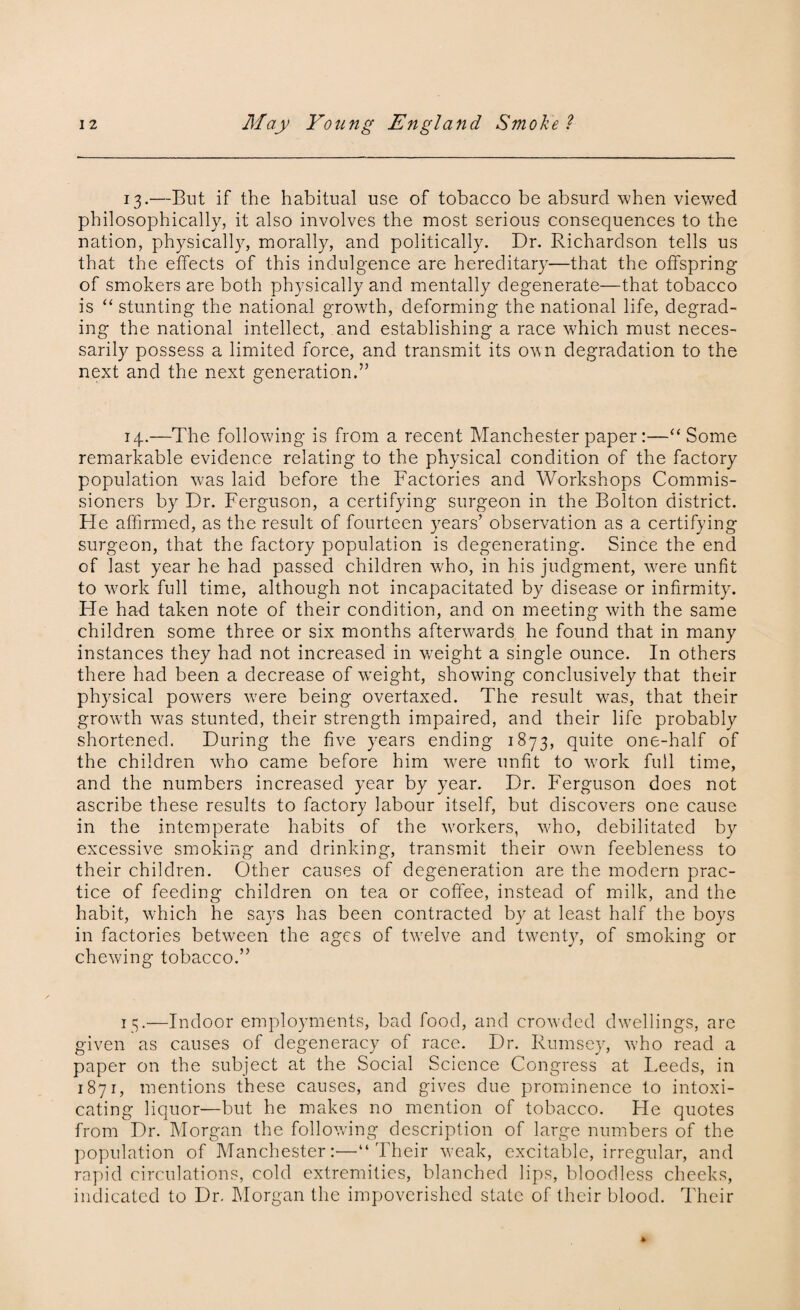 13.—But if the habitual use of tobacco be absurd when viewed philosophically, it also involves the most serious consequences to the nation, physically, morally, and politically. Dr. Richardson tells us that the effects of this indulgence are hereditary—that the offspring of smokers are both physically and mentally degenerate—that tobacco is “ stunting the national growth, deforming the national life, degrad¬ ing the national intellect, and establishing a race which must neces¬ sarily possess a limited force, and transmit its own degradation to the next and the next generation.” 14.—The following is from a recent Manchester paper:—“Some remarkable evidence relating to the physical condition of the factory population was laid before the Factories and Workshops Commis¬ sioners by Dr. Ferguson, a certifying surgeon in the Bolton district. Fie affirmed, as the result of fourteen years’ observation as a certifying surgeon, that the factory population is degenerating. Since the end of last year he had passed children who, in his judgment, were unfit to work full time, although not incapacitated by disease or infirmity. FTe had taken note of their condition, and on meeting with the same children some three or six months afterwards he found that in many instances they had not increased in w-eight a single ounce. In others there had been a decrease of weight, showing conclusively that their physical powers w7ere being overtaxed. The result was, that their growth was stunted, their strength impaired, and their life probably shortened. During the five years ending 1873, quite one-half of the children w7ho came before him wrere unfit to work full time, and the numbers increased year by year. Dr. Ferguson does not ascribe these results to factory labour itself, but discovers one cause in the intemperate habits of the workers, who, debilitated by excessive smoking and drinking, transmit their own feebleness to their children. Other causes of degeneration are the modern prac¬ tice of feeding children on tea or coffee, instead of milk, and the habit, which he says has been contracted by at least half the boys in factories between the ages of twrelve and twenty, of smoking or chewing tobacco.” 15.—Indoor employments, bad food, and crowded dwellings, are given as causes of degeneracy of race. Dr. Rumsey, who read a paper on the subject at the Social Science Congress at Leeds, in 1871, mentions these causes, and gives due prominence to intoxi¬ cating liquor—but he makes no mention of tobacco. He quotes from Dr. Morgan the following description of large numbers of the population of Manchester:—“Their w?eak, excitable, irregular, and rapid circulations, cold extremities, blanched lips, bloodless cheeks, indicated to Dr. Morgan the impoverished state of their blood. Their