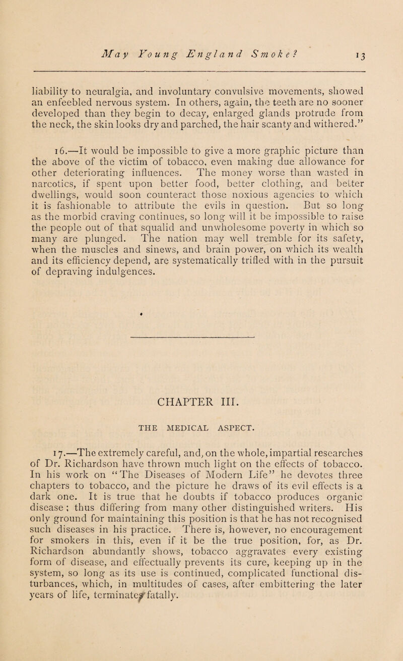 liability to neuralgia, and involuntary convulsive movements, showed an enfeebled nervous system. In others, again, the teeth are no sooner developed than they begin to decay, enlarged glands protrude from the neck, the skin looks dry and parched, the hair scanty and withered.” 16.—It would be impossible to give a more graphic picture than the above of the victim of tobacco, even making due allowance for other deteriorating influences. The money worse than wasted in narcotics, if spent upon better food, better clothing, and belter dwellings, would soon counteract those noxious agencies to which it is fashionable to attribute the evils in question. But so long as the morbid craving continues, so long will it be impossible to raise the people out of that squalid and unwholesome poverty in which so many are plunged. The nation may well tremble for its safety, when the muscles and sinews, and brain power, on which its wealth and its efficiency depend, are systematically trifled with in the pursuit of depraving indulgences. CHAPTER III. THE MEDICAL ASPECT. 17.—The extremely careful, and, on the whole, impartial researches of Dr. Richardson have thrown much light on the effects of tobacco. In his work on “The Diseases of Modern Life” he devotes three chapters to tobacco, and the picture he draws of its evil effects is a dark one. It is true that he doubts if tobacco produces organic disease ; thus differing from many other distinguished writers. Elis only ground for maintaining this position is that he has not recognised such diseases in his practice. There is, however, no encouragement for smokers in this, even if it be the true position, for, as Dr. Richardson abundantly shows, tobacco aggravates every existing form of disease, and effectually prevents its cure, keeping up in the system, so long as its use is continued, complicated functional dis¬ turbances, which, in multitudes of cases, after embittering the later years of life, terminates'fatally.