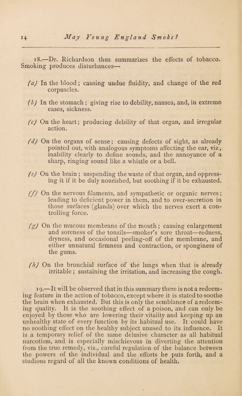 18.—Dr. Richardson thus summarizes the effects of tobacco. Smoking produces disturbances— (a) In the blood; causing undue fluidity, and change of the red corpuscles. (b) In the stomach ; giving rise to debility, nausea, and, in extreme cases, sickness. fcj On the heart; producing debility of that organ, and irregular action. (dj On the organs of sense; causing defects of sight, as already pointed out, with analogous symptoms affecting the ear, viz., inability clearly to define sounds, and the annoyance of a sharp, ringing sound like a whistle or a bell. (e) On the brain ; suspending the waste of that organ, and oppress¬ ing it if it be duly nourished, but soothing if it be exhausted. (fj On the nervous filaments, and sympathetic or organic nerves; leading to deficient power in them, and to over-secretion in those surfaces (glands) over which the nerves exert a con¬ trolling force. (g) On the mucous membrane of the mouth ; causing enlargement and soreness of the tonsils—smoker’s sore throat—redness, dryness, and occasional peeling-off of the membrane, and either unnatural firmness and contraction, or sponginess of the gums. (h) On the bronchial surface of the lungs when that is already irritable; sustaining the irritation, and increasing the cough. 19.—It will be observed that in this summary there is not a redeem¬ ing feature in the action of tobacco, except where it is stated to soothe the brain when exhausted. But this is only the semblance of a redeem¬ ing quality. It is the soothing effect of a poison, and can only be enjoyed by those who are lowering their vitality and keeping up an unhealthy state of every function by its habitual use. It could have no soothing effect on the healthy subject unused to its influence. It is a temporary relief of the same delusive character as all habitual narcotism, and is especially mischievous in diverting the attention from the true remedy, viz., careful regulation of the balance between the powers of the individual and the efforts he puts forth, and a studious regard of all the known conditions of health.