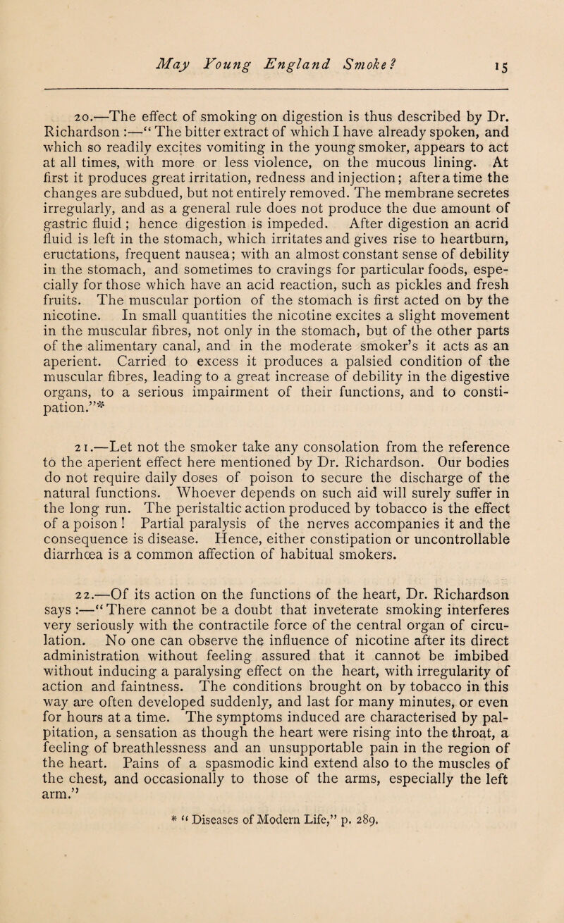 20.—The effect of smoking on digestion is thus described by Dr. Richardson “ The bitter extract of which I have already spoken, and which so readily excites vomiting in the young smoker, appears to act at all times, with more or less violence, on the mucous lining. At first it produces great irritation, redness and injection; after a time the changes are subdued, but not entirely removed. The membrane secretes irregularly, and as a general rule does not produce the due amount of gastric fluid ; hence digestion is impeded. After digestion an acrid fluid is left in the stomach, which irritates and gives rise to heartburn, eructations, frequent nausea; with an almost constant sense of debility in the stomach, and sometimes to cravings for particular foods, espe¬ cially for those which have an acid reaction, such as pickles and fresh fruits. The muscular portion of the stomach is first acted on by the nicotine. In small quantities the nicotine excites a slight movement in the muscular fibres, not only in the stomach, but of the other parts of the alimentary canal, and in the moderate smoker’s it acts as an aperient. Carried to excess it produces a palsied condition of the muscular fibres, leading to a great increase of debility in the digestive organs, to a serious impairment of their functions, and to consti¬ pation.”* 21. —Let not the smoker take any consolation from the reference to the aperient effect here mentioned by Dr. Richardson. Our bodies do not require daily doses of poison to secure the discharge of the natural functions. Whoever depends on such aid will surely suffer in the long run. The peristaltic action produced by tobacco is the effect of a poison ! Partial paralysis of the nerves accompanies it and the consequence is disease. Hence, either constipation or uncontrollable diarrhoea is a common affection of habitual smokers. 22. —Of its action on the functions of the heart, Dr. Richardson says :—“There cannot be a doubt that inveterate smoking interferes very seriously with the contractile force of the central organ of circu¬ lation. No one can observe the influence of nicotine after its direct administration without feeling assured that it cannot be imbibed without inducing a paralysing effect on the heart, with irregularity of action and faintness. The conditions brought on by tobacco in this way are often developed suddenly, and last for many minutes, or even for hours at a time. The symptoms induced are characterised by pal¬ pitation, a sensation as though the heart were rising into the throat, a feeling of breathlessness and an unsupportable pain in the region of the heart. Pains of a spasmodic kind extend also to the muscles of the chest, and occasionally to those of the arms, especially the left arm.” * “ Diseases of Modem Life,” p, 289.