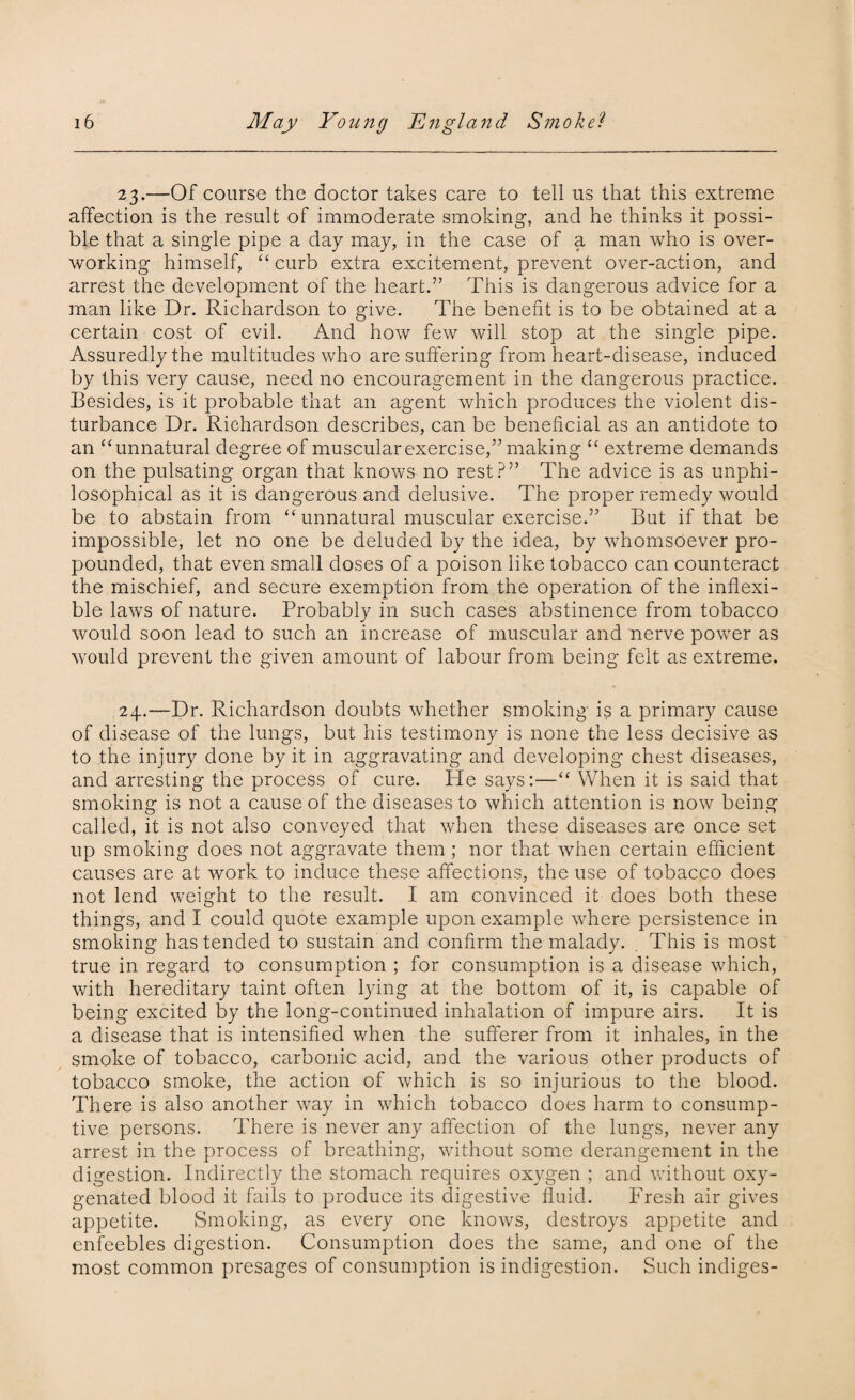 23. —Of course the doctor takes care to tell us that this extreme affection is the result of immoderate smoking*, and he thinks it possi¬ ble that a single pipe a day may, in the case of a man who is over¬ working himself, “ curb extra excitement, prevent over-action, and arrest the development of the heart.” This is dangerous advice for a man like Dr. Richardson to give. The benefit is to be obtained at a certain cost of evil. And how few will stop at the single pipe. Assuredly the multitudes who are suffering from heart-disease, induced by this very cause, need no encouragement in the dangerous practice. Besides, is it probable that an agent which produces the violent dis¬ turbance Dr. Richardson describes, can be beneficial as an antidote to an “unnatural degree of muscular exercise,” making “ extreme demands on the pulsating organ that knows no rest?” The advice is as unphi- losophical as it is dangerous and delusive. The proper remedy would be to abstain from “ unnatural muscular exercise.” But if that be impossible, let no one be deluded by the idea, by whomsoever pro¬ pounded, that even small doses of a poison like tobacco can counteract the mischief, and secure exemption from the operation of the inflexi¬ ble laws of nature. Probably in such cases abstinence from tobacco would soon lead to such an increase of muscular and nerve power as would prevent the given amount of labour from being felt as extreme. 24. —Dr. Richardson doubts whether smoking is a primary cause of disease of the lungs, but his testimony is none the less decisive as to the injury done by it in aggravating and developing chest diseases, and arresting the process of cure. He says:—“ When it is said that smoking is not a cause of the diseases to which attention is now being called, it is not also conveyed that when these diseases are once set up smoking does not aggravate them ; nor that when certain efficient causes are at work to induce these affections, the use of tobacco does not lend weight to the result. I am convinced it does both these things, and I could quote example upon example where persistence in smoking has tended to sustain and confirm the malady. . This is most true in regard to consumption ; for consumption is a disease which, with hereditary taint often lying at the bottom of it, is capable of being excited by the long-continued inhalation of impure airs. It is a disease that is intensified when the sufferer from it inhales, in the smoke of tobacco, carbonic acid, and the various other products of tobacco smoke, the action of which is so injurious to the blood. There is also another way in which tobacco does harm to consump¬ tive persons. There is never any affection of the lungs, never any arrest in the process of breathing, without some derangement in the digestion. Indirectly the stomach requires oxygen ; and without oxy¬ genated blood it fails to produce its digestive fluid. Fresh air gives appetite. Smoking, as every one knows, destroys appetite and enfeebles digestion. Consumption does the same, and one of the most common presages of consumption is indigestion. Such indiges-