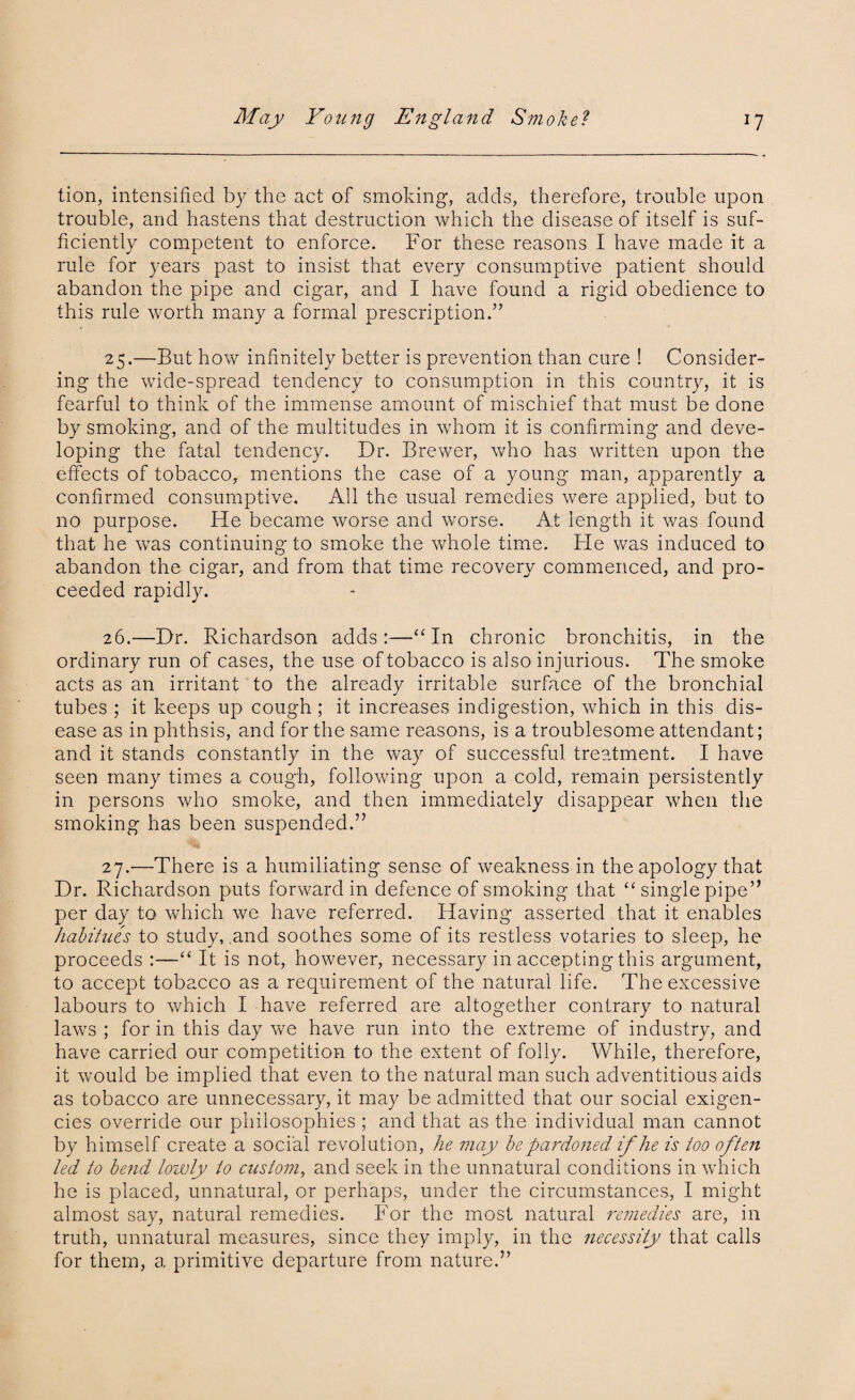 tion, intensified by the act of smoking, adds, therefore, trouble upon trouble, and hastens that destruction which the disease of itself is suf¬ ficiently competent to enforce. For these reasons I have made it a rule for years past to insist that every consumptive patient should abandon the pipe and cigar, and I have found a rigid obedience to this rule worth many a formal prescription.” 25. —But how infinitely better is prevention than cure ! Consider¬ ing the wide-spread tendency to consumption in this country, it is fearful to think of the immense amount of mischief that must be done by smoking, and of the multitudes in whom it is confirming and deve¬ loping the fatal tendency. Dr. Brewer, who has written upon the effects of tobacco, mentions the case of a young man, apparently a confirmed consumptive. All the usual remedies were applied, but to no purpose. He became worse and worse. At length it was found that he was continuing to smoke the whole time. He was induced to abandon the cigar, and from that time recovery commenced, and pro¬ ceeded rapidly. 26. —Dr. Richardson adds:—“ In chronic bronchitis, in the ordinary run of cases, the use of tobacco is also injurious. The smoke acts as an irritant to the already irritable surface of the bronchial tubes ; it keeps up cough ; it increases indigestion, which in this dis¬ ease as in phthsis, and for the same reasons, is a troublesome attendant; and it stands constantly in the way of successful treatment. I have seen many times a cough, following upon a cold, remain persistently in persons who smoke, and then immediately disappear when the smoking has been suspended.” 27. —There is a humiliating sense of weakness in the apology that Dr. Richardson puts forward in defence of smoking that <£ single pipe” per day to which we have referred. Having asserted that it enables habitues to study, .and soothes some of its restless votaries to sleep, he proceeds :—“ It is not, however, necessary in accepting this argument, to accept tobacco as a requirement of the natural life. The excessive labours to which I have referred are altogether contrary to natural laws ; for in this day we have run into the extreme of industry, and have carried our competition to the extent of folly. While, therefore, it would be implied that even to the natural man such adventitious aids as tobacco are unnecessary, it may be admitted that our social exigen¬ cies override our philosophies ; and that as the individual man cannot by himself create a social revolution, he may be pardoned if he is too often led to bend lowly to custom, and seek in the unnatural conditions in which he is placed, unnatural, or perhaps, under the circumstances, I might almost say, natural remedies. For the most natural remedies are, in truth, unnatural measures, since they imply, in the Jiecessity that calls for them, a primitive departure from nature.”