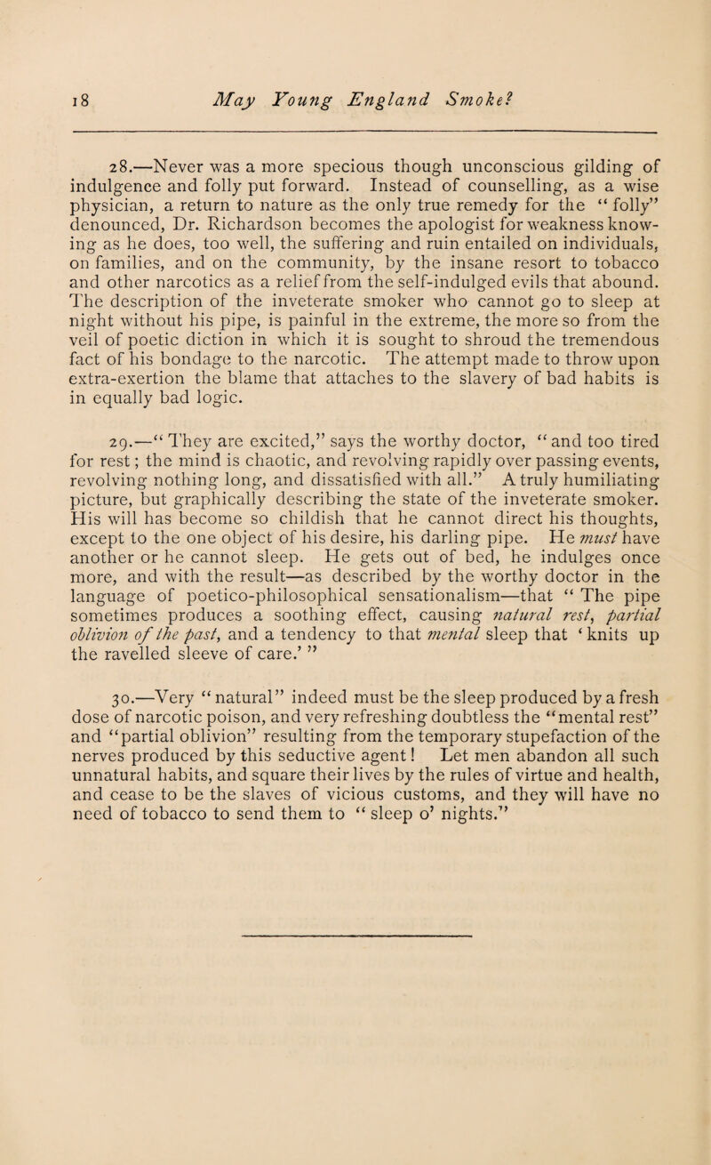 28. —Never was a more specious though unconscious gilding of indulgence and folly put forward. Instead of counselling, as a wise physician, a return to nature as the only true remedy for the “ folly” denounced, Dr. Richardson becomes the apologist for weakness know¬ ing as he does, too well, the suffering and ruin entailed on individuals, on families, and on the community, by the insane resort to tobacco and other narcotics as a relief from the self-indulged evils that abound. The description of the inveterate smoker who cannot go to sleep at night without his pipe, is painful in the extreme, the more so from the veil of poetic diction in which it is sought to shroud the tremendous fact of his bondage to the narcotic. The attempt made to throw upon extra-exertion the blame that attaches to the slavery of bad habits is in equally bad logic. 29. —“ They are excited,” says the worthy doctor, “ and too tired for rest; the mind is chaotic, and revolving rapidly over passing events, revolving nothing long, and dissatisfied with all.” A truly humiliating picture, but graphically describing the state of the inveterate smoker. His will has become so childish that he cannot direct his thoughts, except to the one object of his desire, his darling pipe. He must have another or he cannot sleep. He gets out of bed, he indulges once more, and with the result—as described by the worthy doctor in the language of poetico-philosophical sensationalism—that “ The pipe sometimes produces a soothing effect, causing natural rest, partial oblivion of the past, and a tendency to that mental sleep that ‘knits up the ravelled sleeve of care.’ ” 30. —Very “natural” indeed must be the sleep produced by a fresh dose of narcotic poison, and very refreshing doubtless the “mental rest” and “partial oblivion” resulting from the temporary stupefaction of the nerves produced by this seductive agent! Let men abandon all such unnatural habits, and square their lives by the rules of virtue and health, and cease to be the slaves of vicious customs, and they will have no need of tobacco to send them to “ sleep o’ nights.”